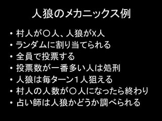 人狼のメカニックス例
• 村人が〇人、人狼がX人
• ランダムに割り当てられる
• 全員で投票する
• 投票数が一番多い人は処刑
• 人狼は毎ターン１人狙える
• 村人の人数が〇人になったら終わり
• 占い師は人狼かどうか調べられる
 