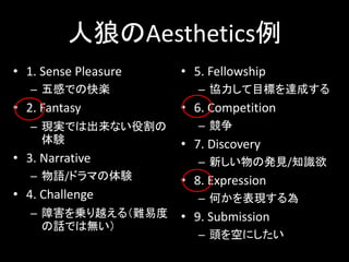 人狼のAesthetics例
• 1. Sense Pleasure
– 五感での快楽
• 2. Fantasy
– 現実では出来ない役割の
体験
• 3. Narrative
– 物語/ドラマの体験
• 4. Challenge
– 障害を乗り越える（難易度
の話では無い）
• 5. Fellowship
– 協力して目標を達成する
• 6. Competition
– 競争
• 7. Discovery
– 新しい物の発見/知識欲
• 8. Expression
– 何かを表現する為
• 9. Submission
– 頭を空にしたい
 
