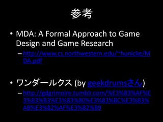 参考
• MDA: A Formal Approach to Game
Design and Game Research
– http://www.cs.northwestern.edu/~hunicke/M
DA.pdf
• ワンダールクス (by geekdrumsさん)
– http://gdgrimoire.tumblr.com/%E3%83%AF%E
3%83%B3%E3%83%80%E3%83%BC%E3%83%
AB%E3%82%AF%E3%82%B9
 