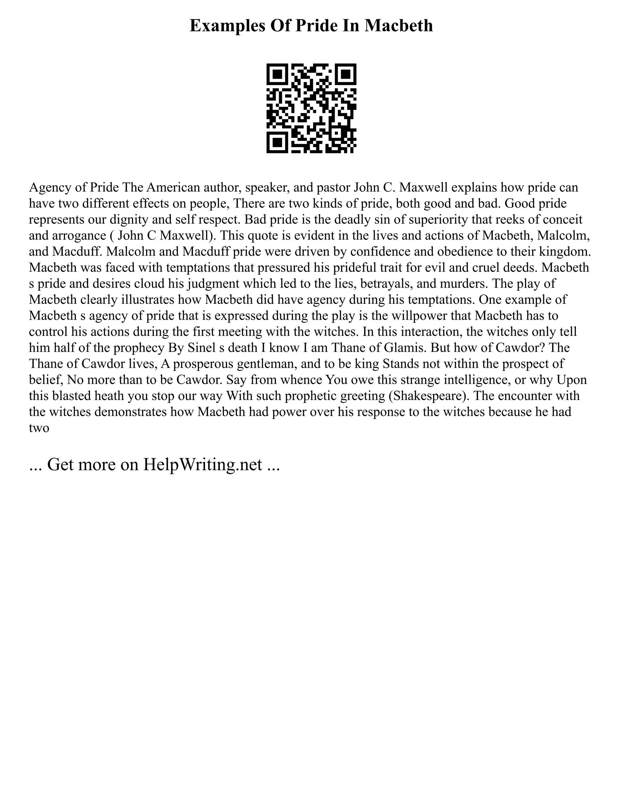 Examples Of Pride In Macbeth
Agency of Pride The American author, speaker, and pastor John C. Maxwell explains how pride can
have two different effects on people, There are two kinds of pride, both good and bad. Good pride
represents our dignity and self respect. Bad pride is the deadly sin of superiority that reeks of conceit
and arrogance ( John C Maxwell). This quote is evident in the lives and actions of Macbeth, Malcolm,
and Macduff. Malcolm and Macduff pride were driven by confidence and obedience to their kingdom.
Macbeth was faced with temptations that pressured his prideful trait for evil and cruel deeds. Macbeth
s pride and desires cloud his judgment which led to the lies, betrayals, and murders. The play of
Macbeth clearly illustrates how Macbeth did have agency during his temptations. One example of
Macbeth s agency of pride that is expressed during the play is the willpower that Macbeth has to
control his actions during the first meeting with the witches. In this interaction, the witches only tell
him half of the prophecy By Sinel s death I know I am Thane of Glamis. But how of Cawdor? The
Thane of Cawdor lives, A prosperous gentleman, and to be king Stands not within the prospect of
belief, No more than to be Cawdor. Say from whence You owe this strange intelligence, or why Upon
this blasted heath you stop our way With such prophetic greeting (Shakespeare). The encounter with
the witches demonstrates how Macbeth had power over his response to the witches because he had
two
... Get more on HelpWriting.net ...
 