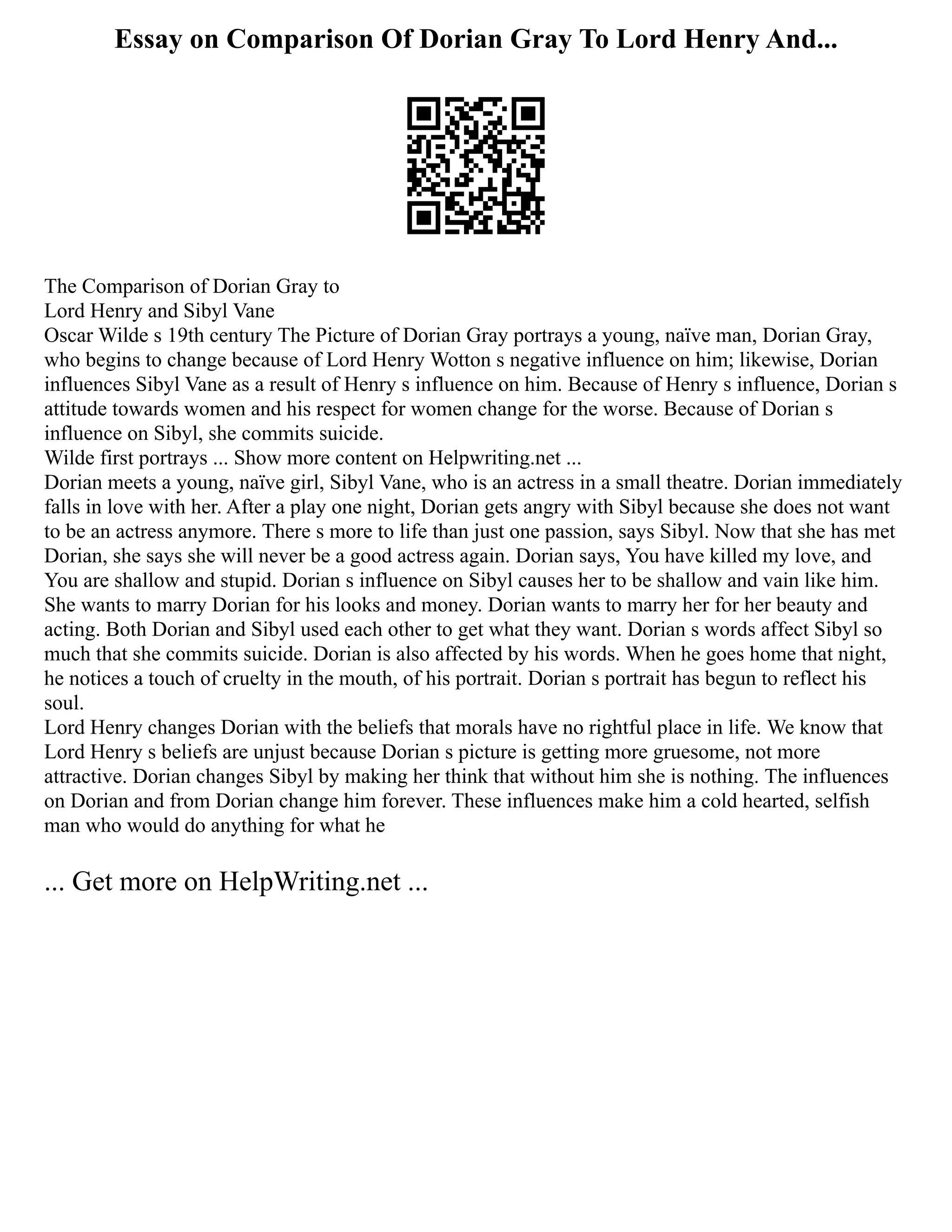 Essay on Comparison Of Dorian Gray To Lord Henry And...
The Comparison of Dorian Gray to
Lord Henry and Sibyl Vane
Oscar Wilde s 19th century The Picture of Dorian Gray portrays a young, naïve man, Dorian Gray,
who begins to change because of Lord Henry Wotton s negative influence on him; likewise, Dorian
influences Sibyl Vane as a result of Henry s influence on him. Because of Henry s influence, Dorian s
attitude towards women and his respect for women change for the worse. Because of Dorian s
influence on Sibyl, she commits suicide.
Wilde first portrays ... Show more content on Helpwriting.net ...
Dorian meets a young, naïve girl, Sibyl Vane, who is an actress in a small theatre. Dorian immediately
falls in love with her. After a play one night, Dorian gets angry with Sibyl because she does not want
to be an actress anymore. There s more to life than just one passion, says Sibyl. Now that she has met
Dorian, she says she will never be a good actress again. Dorian says, You have killed my love, and
You are shallow and stupid. Dorian s influence on Sibyl causes her to be shallow and vain like him.
She wants to marry Dorian for his looks and money. Dorian wants to marry her for her beauty and
acting. Both Dorian and Sibyl used each other to get what they want. Dorian s words affect Sibyl so
much that she commits suicide. Dorian is also affected by his words. When he goes home that night,
he notices a touch of cruelty in the mouth, of his portrait. Dorian s portrait has begun to reflect his
soul.
Lord Henry changes Dorian with the beliefs that morals have no rightful place in life. We know that
Lord Henry s beliefs are unjust because Dorian s picture is getting more gruesome, not more
attractive. Dorian changes Sibyl by making her think that without him she is nothing. The influences
on Dorian and from Dorian change him forever. These influences make him a cold hearted, selfish
man who would do anything for what he
... Get more on HelpWriting.net ...
 