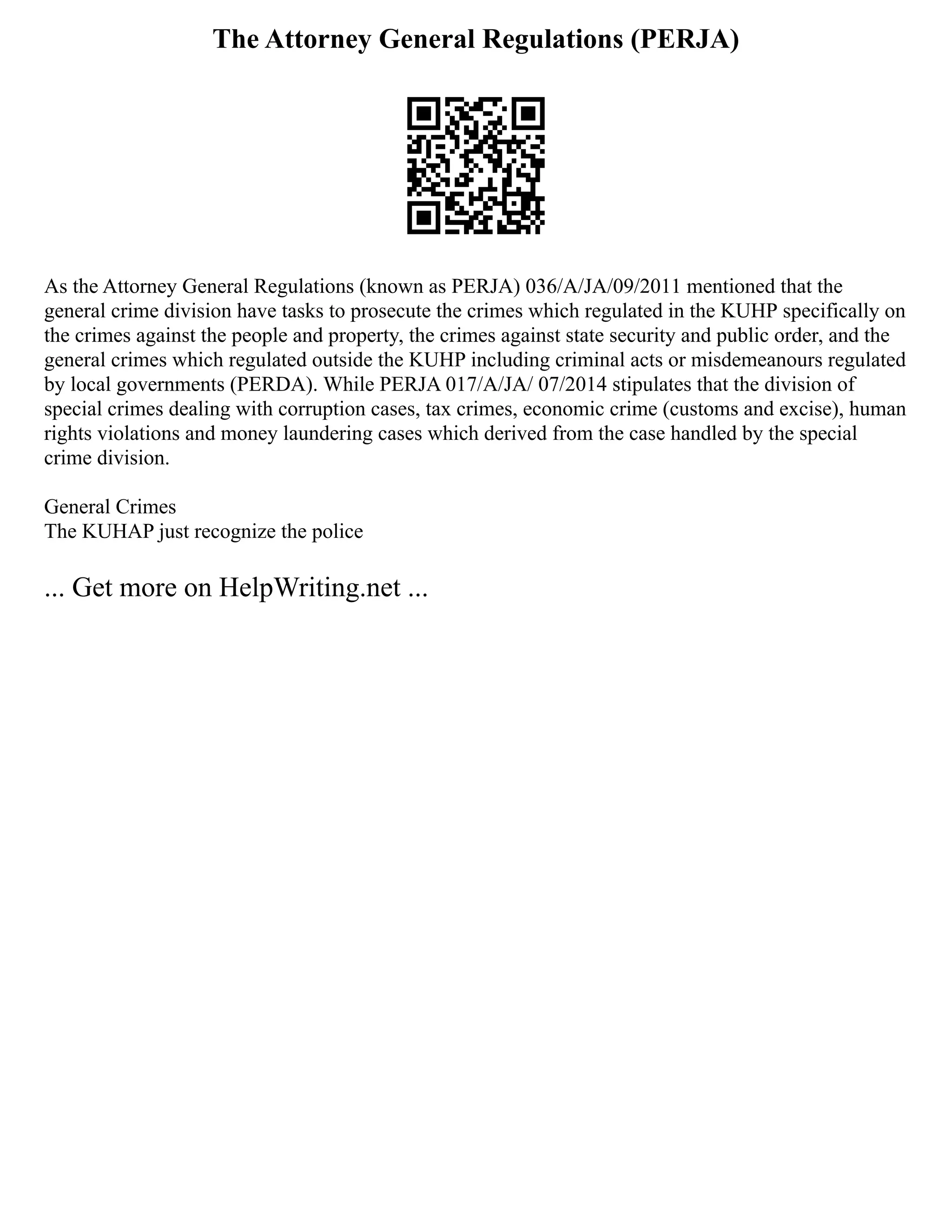The Attorney General Regulations (PERJA)
As the Attorney General Regulations (known as PERJA) 036/A/JA/09/2011 mentioned that the
general crime division have tasks to prosecute the crimes which regulated in the KUHP specifically on
the crimes against the people and property, the crimes against state security and public order, and the
general crimes which regulated outside the KUHP including criminal acts or misdemeanours regulated
by local governments (PERDA). While PERJA 017/A/JA/ 07/2014 stipulates that the division of
special crimes dealing with corruption cases, tax crimes, economic crime (customs and excise), human
rights violations and money laundering cases which derived from the case handled by the special
crime division.
General Crimes
The KUHAP just recognize the police
... Get more on HelpWriting.net ...
 