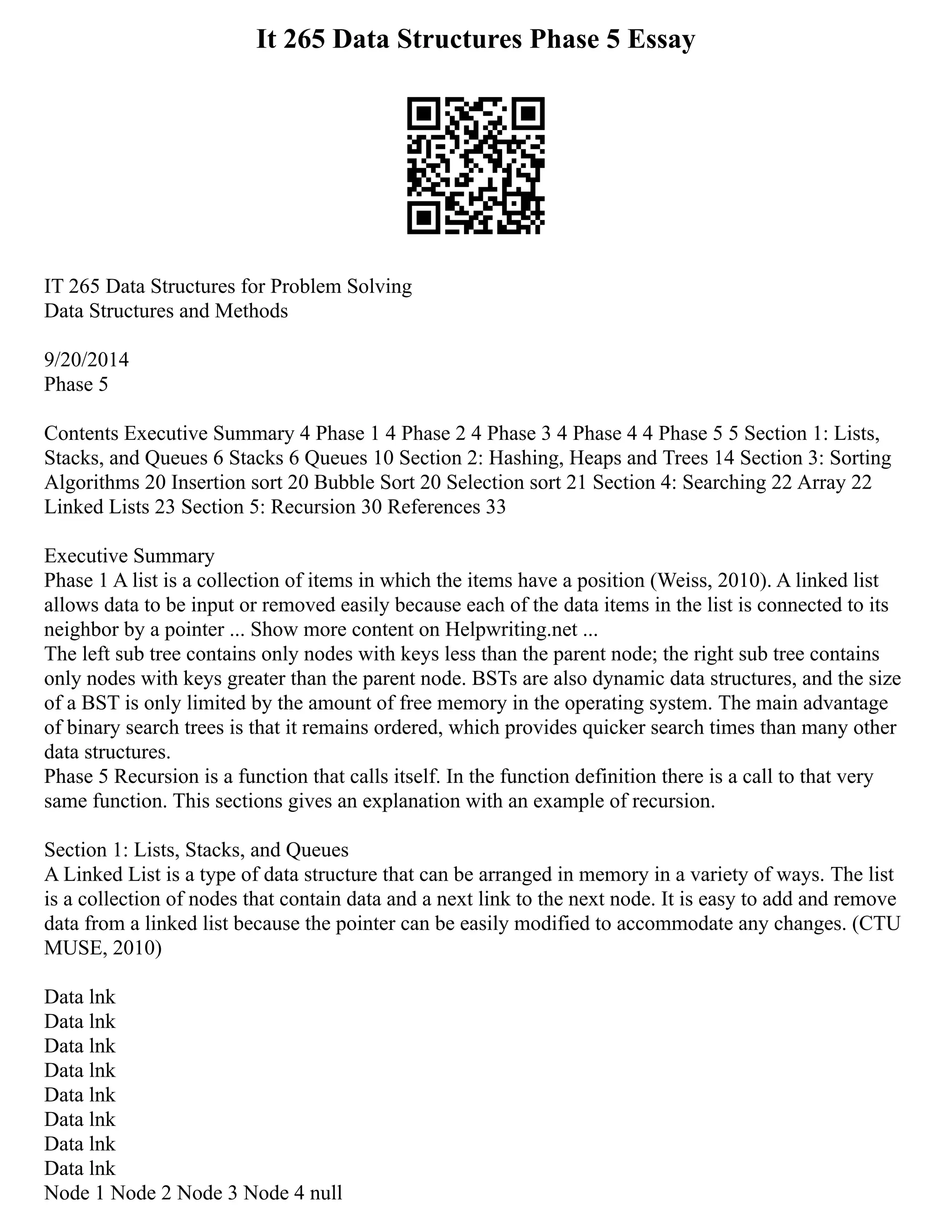 It 265 Data Structures Phase 5 Essay
IT 265 Data Structures for Problem Solving
Data Structures and Methods
9/20/2014
Phase 5
Contents Executive Summary 4 Phase 1 4 Phase 2 4 Phase 3 4 Phase 4 4 Phase 5 5 Section 1: Lists,
Stacks, and Queues 6 Stacks 6 Queues 10 Section 2: Hashing, Heaps and Trees 14 Section 3: Sorting
Algorithms 20 Insertion sort 20 Bubble Sort 20 Selection sort 21 Section 4: Searching 22 Array 22
Linked Lists 23 Section 5: Recursion 30 References 33
Executive Summary
Phase 1 A list is a collection of items in which the items have a position (Weiss, 2010). A linked list
allows data to be input or removed easily because each of the data items in the list is connected to its
neighbor by a pointer ... Show more content on Helpwriting.net ...
The left sub tree contains only nodes with keys less than the parent node; the right sub tree contains
only nodes with keys greater than the parent node. BSTs are also dynamic data structures, and the size
of a BST is only limited by the amount of free memory in the operating system. The main advantage
of binary search trees is that it remains ordered, which provides quicker search times than many other
data structures.
Phase 5 Recursion is a function that calls itself. In the function definition there is a call to that very
same function. This sections gives an explanation with an example of recursion.
Section 1: Lists, Stacks, and Queues
A Linked List is a type of data structure that can be arranged in memory in a variety of ways. The list
is a collection of nodes that contain data and a next link to the next node. It is easy to add and remove
data from a linked list because the pointer can be easily modified to accommodate any changes. (CTU
MUSE, 2010)
Data lnk
Data lnk
Data lnk
Data lnk
Data lnk
Data lnk
Data lnk
Data lnk
Node 1 Node 2 Node 3 Node 4 null
 