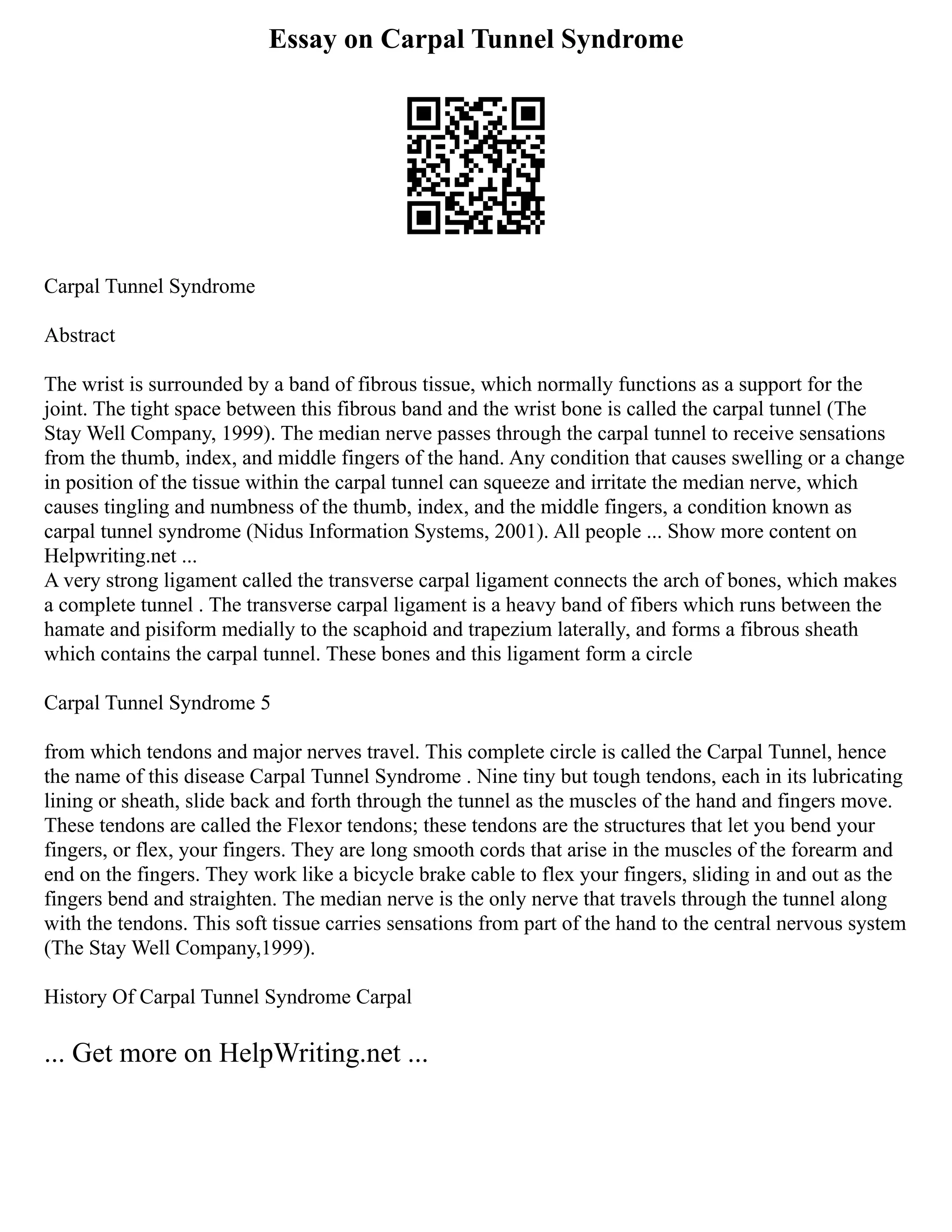 Essay on Carpal Tunnel Syndrome
Carpal Tunnel Syndrome
Abstract
The wrist is surrounded by a band of fibrous tissue, which normally functions as a support for the
joint. The tight space between this fibrous band and the wrist bone is called the carpal tunnel (The
Stay Well Company, 1999). The median nerve passes through the carpal tunnel to receive sensations
from the thumb, index, and middle fingers of the hand. Any condition that causes swelling or a change
in position of the tissue within the carpal tunnel can squeeze and irritate the median nerve, which
causes tingling and numbness of the thumb, index, and the middle fingers, a condition known as
carpal tunnel syndrome (Nidus Information Systems, 2001). All people ... Show more content on
Helpwriting.net ...
A very strong ligament called the transverse carpal ligament connects the arch of bones, which makes
a complete tunnel . The transverse carpal ligament is a heavy band of fibers which runs between the
hamate and pisiform medially to the scaphoid and trapezium laterally, and forms a fibrous sheath
which contains the carpal tunnel. These bones and this ligament form a circle
Carpal Tunnel Syndrome 5
from which tendons and major nerves travel. This complete circle is called the Carpal Tunnel, hence
the name of this disease Carpal Tunnel Syndrome . Nine tiny but tough tendons, each in its lubricating
lining or sheath, slide back and forth through the tunnel as the muscles of the hand and fingers move.
These tendons are called the Flexor tendons; these tendons are the structures that let you bend your
fingers, or flex, your fingers. They are long smooth cords that arise in the muscles of the forearm and
end on the fingers. They work like a bicycle brake cable to flex your fingers, sliding in and out as the
fingers bend and straighten. The median nerve is the only nerve that travels through the tunnel along
with the tendons. This soft tissue carries sensations from part of the hand to the central nervous system
(The Stay Well Company,1999).
History Of Carpal Tunnel Syndrome Carpal
... Get more on HelpWriting.net ...
 