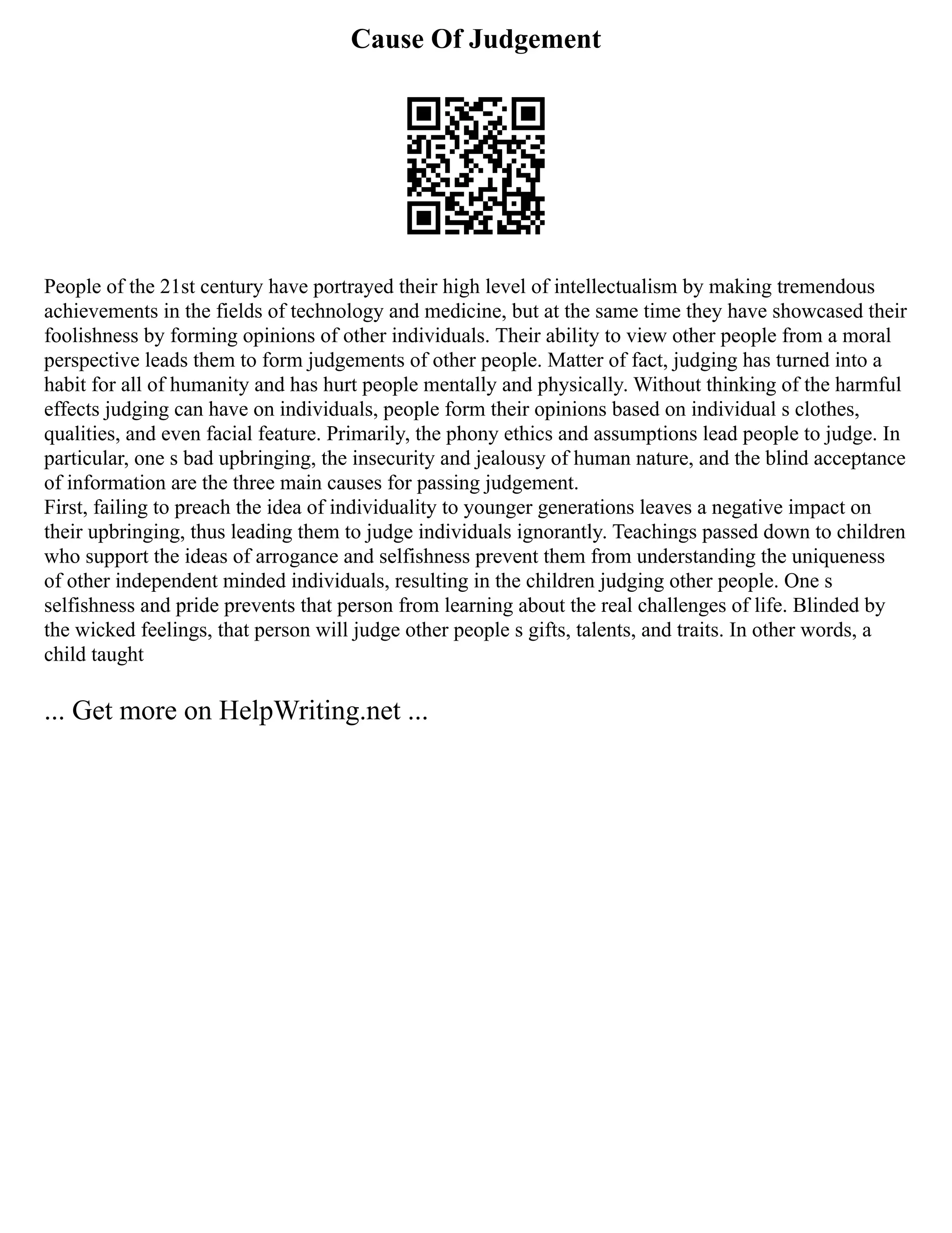 Cause Of Judgement
People of the 21st century have portrayed their high level of intellectualism by making tremendous
achievements in the fields of technology and medicine, but at the same time they have showcased their
foolishness by forming opinions of other individuals. Their ability to view other people from a moral
perspective leads them to form judgements of other people. Matter of fact, judging has turned into a
habit for all of humanity and has hurt people mentally and physically. Without thinking of the harmful
effects judging can have on individuals, people form their opinions based on individual s clothes,
qualities, and even facial feature. Primarily, the phony ethics and assumptions lead people to judge. In
particular, one s bad upbringing, the insecurity and jealousy of human nature, and the blind acceptance
of information are the three main causes for passing judgement.
First, failing to preach the idea of individuality to younger generations leaves a negative impact on
their upbringing, thus leading them to judge individuals ignorantly. Teachings passed down to children
who support the ideas of arrogance and selfishness prevent them from understanding the uniqueness
of other independent minded individuals, resulting in the children judging other people. One s
selfishness and pride prevents that person from learning about the real challenges of life. Blinded by
the wicked feelings, that person will judge other people s gifts, talents, and traits. In other words, a
child taught
... Get more on HelpWriting.net ...
 