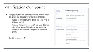 Planification d’un Sprint
• L'objectif principal de la réunion de planification
de sprint est de repartir avec deux choses :
• But du sprint : convenir de ce qui sera livré à
la fin du sprint.
• Backlog de sprint : ensemble de User Stories
priorisées, les améliorations, les bugs, les
tâches et les sous-tâches pour le prochain
sprint.
• Durée moyenne : 2h
 
