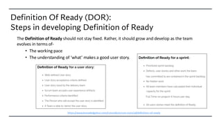 Definition Of Ready (DOR):
Steps in developing Definition of Ready
The Definition of Ready should not stay fixed. Rather, it should grow and develop as the team
evolves in terms of-
• The working pace
• The understanding of ‘what’ makes a good user story.
https://www.knowledgehut.com/tutorials/scrum-tutorial/definition-of-ready
 