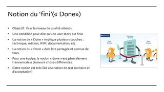 Notion du ‘fini’(« Done»)
• Objectif : fixer le niveau de qualité attendu
• Une condition pour dire qu'une user story est finie.
• La notion de « Done » implique plusieurs couches :
technique, métiers, IHM, documentation, etc.
• La notion du « Done » doit être partagée et connue de
tous.
• Pour une équipe, la notion « done » est généralement
transversale à plusieurs choses différentes.
• Cette notion est très liée à la notion de test (unitaire et
d'acceptation)
 