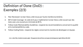 Definition of Done (DoD) :
Exemples (2/3)
1. Peer Reviewed : la User Story a été revue par l’autre membre du binôme.
2. 80 % Code Coverage : le code écrit pour implémenter la User Story a été couvert par des
tests avec une couverture minimale de 80 %.
3. Follow Code Maintainability Guidelines : respecte les recommandations concernant la qualité
et la maintenabilité du code.
4. Follow Coding Rules : respecte les règles concernant la manière de développer en équipe.
Livre : Julien Plée, Conduite de projets agiles - Management alternatif dans une équipe de développement agile, Éditions ENI, 2015
 