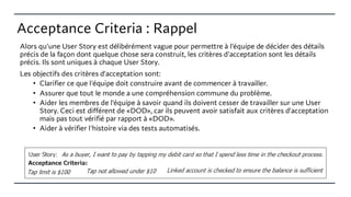 Acceptance Criteria : Rappel
Alors qu'une User Story est délibérément vague pour permettre à l'équipe de décider des détails
précis de la façon dont quelque chose sera construit, les critères d'acceptation sont les détails
précis. Ils sont uniques à chaque User Story.
Les objectifs des critères d'acceptation sont:
• Clarifier ce que l'équipe doit construire avant de commencer à travailler.
• Assurer que tout le monde a une compréhension commune du problème.
• Aider les membres de l'équipe à savoir quand ils doivent cesser de travailler sur une User
Story. Ceci est différent de «DOD», car ils peuvent avoir satisfait aux critères d'acceptation
mais pas tout vérifié par rapport à «DOD».
• Aider à vérifier l'histoire via des tests automatisés.
 