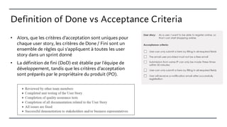 Definition of Done vs Acceptance Criteria
• Alors, que les critères d'acceptation sont uniques pour
chaque user story, les critères de Done / Fini sont un
ensemble de règles qui s'appliquent à toutes les user
story dans un sprint donné
• La définition de fini (DoD) est établie par l'équipe de
développement, tandis que les critères d'acceptation
sont préparés par le propriétaire du produit (PO).
 