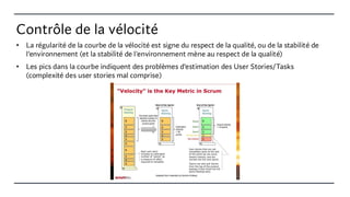 Contrôle de la vélocité
• La régularité de la courbe de la vélocité est signe du respect de la qualité, ou de la stabilité de
l'environnement (et la stabilité de l'environnement mène au respect de la qualité)
• Les pics dans la courbe indiquent des problèmes d’estimation des User Stories/Tasks
(complexité des user stories mal comprise)
 