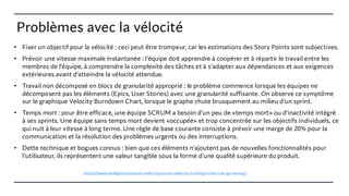 Problèmes avec la vélocité
• Fixer un objectif pour la vélocité : ceci peut être trompeur, car les estimations des Story Points sont subjectives.
• Prévoir une vitesse maximale instantanée : l'équipe doit apprendre à coopérer et à répartir le travail entre les
membres de l'équipe, à comprendre la complexité des tâches et à s'adapter aux dépendances et aux exigences
extérieures avant d’atteindre la vélocité attendue.
• Travail non décomposé en blocs de granularité approprié : le problème commence lorsque les équipes ne
décomposent pas les éléments (Epics, User Stories) avec une granularité suffisante. On observe ce symptôme
sur le graphique Velocity Burndown Chart, lorsque le graphe chute brusquement au milieu d'un sprint.
• Temps mort : pour être efficace, une équipe SCRUM a besoin d'un peu de «temps mort» ou d'inactivité intégré
à ses sprints. Une équipe sans temps mort devient «occupée» et trop concentrée sur les objectifs individuels, ce
qui nuit à leur vitesse à long terme. Une règle de base courante consiste à prévoir une marge de 20% pour la
communication et la résolution des problèmes urgents ou des interruptions.
• Dette technique et bogues connus : bien que ces éléments n'ajoutent pas de nouvelles fonctionnalités pour
l’utilisateur, ils représentent une valeur tangible sous la forme d'une qualité supérieure du produit.
https://www.sealights.io/sprint-velocity/scrum-velocity-5-things-that-can-go-wrong/
 