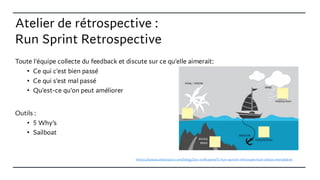 Atelier de rétrospective :
Run Sprint Retrospective
Toute l'équipe collecte du feedback et discute sur ce qu'elle aimerait:
• Ce qui c'est bien passé
• Ce qui s'est mal passé
• Qu'est-ce qu'on peut améliorer
Outils :
• 5 Why’s
• Sailboat
https://www.atlassian.com/blog/jira-software/5-fun-sprint-retrospective-ideas-templates
 