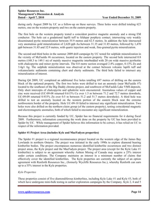 Spider Resources Inc.
Management’s Discussion & Analysis
Dated – April 7, 2010                                                     Year Ended December 31, 2009

during early August 2009 by UC as a follow-up on these surveys. Three holes were drilled totaling 623
metres, one on the western property and two on the eastern property.

The first hole on the western property tested a coincident positive magnetic anomaly and a strong EM
conductor. The hole cut a gradational lapilli tuff to feldspar porphyry contact, intersecting very weakly
disseminated pyrite mineralization between 55.9 metres and 62.5 metres. In addition the hole intersected
very anomalous gold mineralization of 2,620 ppb Au between 31.35 and 31.85 metres, followed by 1,470
ppb between 31.85 and 32.9 metres, with quartz injection and weak, fine-grained pyrite mineralization.

The second and third holes in the summer 2009 drill campaign by UC tested for sulphide mineralization in
the vicinity of McFaulds #6 occurrence, located on the eastern property. The second hole intersected 0.8
metres (148.3 to 149.1 m) of mainly massive magnetite interbedded with 20 cm wide massive pyrrhotite
with chalcopyrite and minor pyrite intervals. The 0.8 metre section averaged 2.4% copper, 0.13% Zn and
3.4g/t Ag. The sulphide mineralization was observed at the contact between volcanic lapilli tuff and
volcanoclastic sediments containing chert and cherty sediments. The third hole failed to intersect any
mineralization of interest.

During Q4 2009, UC completed an additional five holes totalling 697 metres of drilling on the eastern
block of the optioned property. The first two holes were drilled to test an anomaly (near McFaulds #7)
located to the southeast of the Big Daddy chrome project, and southwest of McFaulds Lake VMS deposits.
Only short intercepts of chalcopyrite and sphalerite were encountered. Anomalous values of copper and
zinc were received (UC-09-08 returned 0.613% Cu over 1.5 m between 71.2 and 72.7 metres downhole,
UC-09-09 returned 0.933% Zn over 0.5 m between 51.2 and 51.7 metres downhole). A third hole was
drilled to test an anomaly located on the western portion of the eastern block near the extreme
northwestern border of the property. Hole UC-09-10 failed to intersect any significant mineralization. Two
holes were also drilled on the northern claim group (of the eastern property), testing coincidental magnetic
and electromagnetic anomalies, both of which failed to encounter any significant mineralization.

Because this project is currently funded by UC, Spider has no financial requirements for it during fiscal
2009. Furthermore, information concerning the work done on the property by UC has been provided to
Spider by UC. While management of Spider believes this information to be correct, it has relied on UC in
respect of the information provided.

Spider #1 Project Area (includes Kyle and MacFadyen properties)

The Spider #1 project is a regional reconnaissance project located on the western edge of the James Bay
Lowlands in northern Ontario. The project was initiated in the early 1990s to explore diamond bearing
kimberlite bodies. The project encompasses numerous identified kimberlite occurrences and two distinct
project areas, the Kyle project and the MacFadyen project. The project area (except for the Kyle Lake #1
kimberlite) is subject to an agreement whereby Ashton Mining of Canada may acquire a 25% interest
under certain conditions. The Company maintains an interest in a minimum number of claims that
effectively cover the identified kimberlites. The Kyle properties are currently the subject of an option
agreement with Renforth Resources Inc., (formerly Wycliffe Resources Inc.), whereby Renforth can earn
up to a 55% interest in the Kyle properties.

Kyle Properties

These properties consist of five diamondiferous kimberlites, including Kyle Lake #1 and Kyle #3, both of
which have undergone mini-bulk testing in earlier exploration campaigns by the Company. Kyle 2, 4 and 5


www.spiderresources.com                                                                            Page 14
 