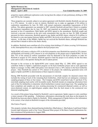 Spider Resources Inc.
Management’s Discussion & Analysis
Dated – April 7, 2010                                                     Year Ended December 31, 2009

properties require additional exploration work, having been the subject of only preliminary drilling in 1994
and 1995 by the Company.

These properties are currently subject to an option agreement with Renforth whereby Renforth can earn up
to a 55% interest. In order to earn its interest, Renforth was to make an aggregate of $6 million in
exploration expenditures by June 30, 2009, with annual exploration expenditure requirements of $2.0
million. The option agreement was amended in 2007 whereby Renforth advised that it failed to complete
the minimum expenditure due by June 30, 2007, and requested an amendment whereby it could make
payment in lieu of expenditures. Both Spider and KWG agreed to the amendment. Renforth sought and
received a one-year extension on the next work commitment that was due on June 30, 2008. In partial
payment for these concessions, Renforth agreed to pay Spider and KWG shares valued at $1.0 million, to
be shared in a pro rata manner between Spider and KWG, the levels to be reflective of each party’s current
interest. At the date of this MD&A, Spider has not received the Renforth shares, although Renforth has
advised that it intends to deliver the shares shortly.

In addition, Renforth must contribute all of its existing claim holdings (15 claims covering 3,616 hectares)
in the Attawapiskat River area, to be added to the Kyle project area.

Spider/KWG will retain a collective 45% in the Kyle properties once Renforth has earned its 55% interest,
and Renforth will transfer a 45% interest in its own properties in the project area to Spider/KWG. No less
than 75% of the annual $2 million expenditure must be dedicated to the Kyle properties in order for
Renforth to acquire its 55% interest. Renforth agreed to fund the project in its entirety for the first three
years and as such, is the operator during the earn-in option period.

Pursuant to the revision to the Spider/KWG joint venture dated May 12, 2006, KWG agreed to not
contribute further to Spider’s exploration program on the Kyle kimberlite project and as such appointed
Spider as manager. In May 2006, both parties were deemed to have a 50% interest in the Kyle kimberlite
project. Once Renforth has earned its 55% interest in the project, the underlying agreement terms will
apply to Spider and KWG in determination of their respective interests.

During 2008 Renforth proceeded with the procurement of mini-bulk samples for diamond content that
included the testing of each of the remaining Kyle kimberlites, which had not yet undergone a minimum
sampling program of three or four tonnes. The Company and KWG tested Kyle Lake #1 and Kyle #3 by
mini-bulk sampling much earlier with favourable results. Renforth intends on comparing information from
each of the five kimberlites to determine which kimberlite(s) warrant much larger tests. The sampling has
been completed, and samples are now awaiting processing for commercial diamond content, as well as
micro-diamond content, on eight-kilogram samples taken from the feed stream to the commercial size
diamond sampling plant.

As a result of this project being funded by Renforth’s earn-in agreement, Spider expects to only contribute
a minor amount of the spending. Furthermore, information concerning the work done on the property by
Renforth has been provided to Spider by Renforth. While management of Spider believes this information
to be correct, it has relied on Renforth in respect of the information provided.

MacFadyen Property

This property includes three diamond-bearing kimberlites (MacFadyen-1, MacFadyen-2 and Good Friday)
located eight kilometres north of the Victor Diamond Mine project of De Beers Canada Explorations Inc.
that commenced full production in August 2008.


www.spiderresources.com                                                                             Page 15
 