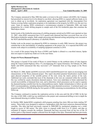 Spider Resources Inc.
Management’s Discussion & Analysis
Dated – April 7, 2010                                                    Year Ended December 31, 2009


The Company announced in May 2006 that under a revision to the joint venture with KWG, the Company
had permitted its interest level to be diluted to one-third, allowing KWG to expend sufficient funds on its
own to obtain up to two-thirds. An exploration agreement was negotiated with the Attawapiskat First
Nation covering further exploration programs to be undertaken at the property by KWG over the next two
years. Upon its signing, KWG commenced a reconnaissance program in September 2006, and made
preparations for a winter drilling program to sample each of the five kimberlite pipes that constitute the
MacFadyen cluster.

Initial results of the kimberlite processing of a drilling program carried out by KWG were reported on June
21, 2007, when KWG announced that a 0.23 quarter-carat diamond had been recovered from one of its
MacFadyen kimberlite samples. Bulk sample processing and diamond sorting and picking were executed at
the SGS Lakefield Research Laboratory in Lakefield, Ontario.

Further work on the project was planned by KWG to commence in early 2008; however, this project was
curtailed due to the unavailability of sampling equipment at the project site. It is expected that KWG will
resume work subject to availability of sampling equipment sometime in 2010.

As a result of this project being the focus of KWG until Spider is diluted to a one-third interest, Spider
does not expect to expend any funds on it in the near future.

Project #6 Wawa Diamond Property

This project is located 35 km north of Wawa in central Ontario on the northeast shore of Lake Superior
along the Trans-Canada Highway (Hwy 17), encompassing 44.2 square kilometres. On February 20, 2006,
Spider and KWG announced that they recovered 1,337 diamonds from an 8-kg sample at the Wawa
project.

On March 23, 2006, Spider and KWG received a SGS Lakefield Research Ltd. report on encouraging rock
characteristics of the Wawa diamond project. This report described potential beneficiation results based
upon physical properties of the xenolith portion of the rock versus the matrix portion of the rock.
Additional test work concluded that most of the diamonds in the rock are contained within the xenolith;
this was verified by caustic dissolution diamond analysis. Tests were undertaken to better understand the
overall recoverability of diamond from rock, and to determine which process(es) can be used to separate
the diamond-bearing xenolith from the less diamondiferous matrix. Spider initiated plans to follow up with
SGS’s recommendations, including diamond drilling the main diamond occurrence. A technical report was
prepared and filed on SEDAR during the first quarter of 2006 containing recommendations for this drilling
follow-up.

The Company continued to monitor the exploration activity in this area until the fall of 2008. In the last
few days of Q3 2008, a drill rig was mobilized to this project and commenced drilling to test to depth the
main diamond showing in Lalibert Township.

In October 2008, Spider/KWG completed a drill program entailing four short, HQ core holes totaling 307
metres. These holes were designed to undercut a lamprophyre dyke that hosts numerous diamond bearing
xenoliths. This dyke had been previously exposed in 2004/2005 by mechanical stripping over a strike
length in excess of 300 metres. The dyke varies in exposed width from 8 to 22 metres, and dips an
estimated 45 degrees towards the northeast. Diamonds had been recovered from all but two of the 39
surface grab or chip-channel samples collected from the length of the dyke. Diamonds had been previously


www.spiderresources.com                                                                           Page 16
 