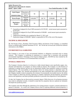 Spider Resources Inc.
Management’s Discussion & Analysis
Dated – April 7, 2010                                                     Year Ended December 31, 2009

          Kyle Project     Renforth to
                           continue its         $0           NA               $0               $0
     Renforth claims         earn-in
                            Diamond
          Wawa Project                    $100,000 (2)(4)   Q4 ‘10        $100,000             $0
                             drilling
                             KWG to
           MacFadyen       continue its
                                                $0           NA               $0               $0
            Project         earn-in to
                              66.6%

    (1)
           Expenditures budgeted for fiscal 2009 amounted to $2,550,502 – actual amount spent amounted to
           $2,855,859;
    (2)
           Expenditures budgeted for fiscal 2009 amounted to $100,000 – actual amount spent amounted to
           $105,538;
    (3)
           Additional $2,500,000 to be completed by March 31, 2012; and
    (4)
           Exploration budget of $200,000 - Spider is responsible for 50% of the cost of the program.

TECHNICAL DISCLOSURE

Mr. Neil Novak, P.Geo., President, Chief Executive Officer and director of the Company, is a Qualified
Person as defined under National Instrument 43-101. Mr. Novak has reviewed and verified the technical
information in this MD&A.

ENVIRONMENTAL LIABILITIES

The Company is not aware of any environmental liabilities or obligations associated with its mining
interests. The Company is conducting its operations in a manner that is consistent with governing
environmental legislation. Pertaining to the Freewest Option project, AECOM has been retained by the
project operator to commence an Environmental Base Line Study.

OVERALL OBJECTIVE

The Company’s business objective is to discover a viable mineral deposit, more specifically copper, zinc,
chromite and diamonds, on a property on which it holds an interest. The Company is in the business of
exploring its mining interests and has not yet determined whether these properties contain an economic
mineral deposit. The recoverability of the amounts shown for mining interests is dependent upon: the
selling price of copper, zinc, chromite and diamonds or any other commodity that is discovered at the time
the Company intends to mine its properties; the existence of economically recoverable reserves; the ability
of the Company to obtain the necessary financing to complete exploration and development; government
policies and regulations; and future profitable production or proceeds from disposition of such properties.

To date, the Company has not discovered an economic deposit. While discovery of ore-bearing structures
may result in substantial rewards, it should be noted that few properties that are explored are ultimately
developed into producing mines.

The Company notes that although the exploration of its existing projects is positive, mineral exploration in
general is uncertain. As a result, the Company believes that by acquiring additional mineral properties, it


www.spiderresources.com                                                                             Page 18
 