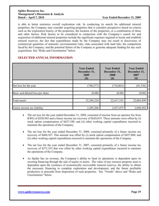 Spider Resources Inc.
    Management’s Discussion & Analysis
    Dated – April 7, 2010                                                       Year Ended December 31, 2009

    is able to better minimize overall exploration risk. In conducting its search for additional mineral
    properties, the Company may consider acquiring properties that it considers prospective based on criteria
    such as the exploration history of the properties, the location of the properties, or a combination of these
    and other factors. Risk factors to be considered in connection with the Company’s search for and
    acquisition of additional mineral properties include the significant expenses required to locate and establish
    mineral reserves; the fact that expenditures made by the Company may not result in discoveries of
    commercial quantities of minerals; environmental risks; risks associated with land title; the competition
    faced by the Company; and the potential failure of the Company to generate adequate funding for any such
    acquisitions. See “Risks and Uncertainties” below.

    SELECTED ANNUAL INFORMATION


                                                           Year Ended             Year Ended           Year Ended
                                                           December 31,           December 31,         December 31,
                                                               2009                   2008                 2007
                                                                ($)                    ($)                  ($)

Net loss for the year                                              (748,277)             (716,861)            (41,336)

Basic and diluted loss per share                                       (0.00)                (0.00)              (0.00)

Total assets                                                      25,385,224            22,417,191          22,003,899

Future income tax liability                                        2,285,206             2,837,475           2,688,582

         •     The net loss for the year ended December 31, 2009, consisted of income from an operator fee from
               KWG of $250,943 and a future income tax recovery of $626,019. These amounts were offset by (i)
               stock option compensation of $427,100; and (ii) other working capital expenditures incurred to
               maintain the operations of the Company.

         •     The net loss for the year ended December 31, 2008, consisted primarily of a future income tax
               recovery of $460,107. This amount was offset by (i) stock option compensation of $457,800; and
               (ii) other working capital expenditures incurred to maintain the operations of the Company.

         •     The net loss for the year ended December 31, 2007, consisted primarily of a future income tax
               recovery of $571,352 that was offset by other working capital expenditures incurred to maintain
               the operations of the Company.

         •     As Spider has no revenue, the Company’s ability to fund its operations is dependent upon its
               securing financing through the sale of equity or assets. The value of any resource property asset is
               dependent upon the existence of economically recoverable mineral reserves, the ability to obtain
               the necessary financing to complete exploration and development, and the future profitable
               production or proceeds from disposition of such properties. See “Trends” above and “Risks and
               Uncertainties” below.




    www.spiderresources.com                                                                               Page 19
 