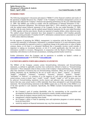 Spider Resources Inc.
Management’s Discussion & Analysis
Dated – April 7, 2010                                                     Year Ended December 31, 2009

INTRODUCTION

The following management’s discussion and analysis (“MD&A”) of the financial condition and results of
the operations of Spider Resources Inc. (“Spider” or the “Company”) constitutes management’s review of
the factors that affected the Company’s financial and operating performance for the year ended December
31, 2009. This MD&A was written to comply with the requirements of National Instrument 51-102 –
Continuous Disclosure Obligations. This discussion dated April 7, 2010, should be read in conjunction
with the audited annual financial statements of the Company for the year ended December 31, 2009,
together with the notes thereto, and the audited annual financial statements for the year ended December
31, 2008, together with the notes thereto. Results are reported in Canadian dollars, unless otherwise noted.
The audited annual financial statements have been prepared in accordance with Canadian generally
accepted accounting principles (“Canadian GAAP”). Information contained herein is presented as at April
7, 2010, unless otherwise indicated.

For the purposes of preparing this MD&A, management, in conjunction with the Board of Directors,
considers the materiality of information. Information is considered material if: (i) such information results
in, or would reasonably be expected to result in, a significant change in the market price or value of Spider
common shares; or (ii) there is a substantial likelihood that a reasonable investor would consider it
important in making an investment decision; or (iii) if it would significantly alter the total mix of
information available to investors. Management, in conjunction with the Board of Directors, evaluates
materiality with reference to all relevant circumstances, including potential market sensitivity.

Further information about the Company and its operations is available on Spider’s website at
www.spiderresources.com or on SEDAR at www.sedar.com.

CAUTION REGARDING FORWARD-LOOKING STATEMENTS

The MD&A of the Company contains certain forward-looking information and forward-looking
statements, as defined in applicable securities laws (collectively referred to herein as “forward-looking
statements”). These statements relate to future events or the Company’s future performance. All statements
other than statements of historical fact are forward-looking statements. Often, but not always, forward-
looking statements can be identified by the use of words such as “plans”, “expects”, “is expected”,
“budget”, “scheduled”, “estimates”, “continues”, “forecasts”, “projects”, “predicts”, “intends”,
“anticipates” or “believes”, or variations of, or the negatives of, such words and phrases or state that
certain actions, events or results “may”, “could”, “would”, “should”, “might” or “will” be taken, occur or
be achieved. Forward-looking statements involve known and unknown risks, uncertainties and other
factors that may cause actual results to differ materially from those anticipated in such forward-looking
statements. The forward-looking statements in this MD&A speak only as of the date of this MD&A or as
of the date specified in such statement. Specifically, this MD&A includes forward-looking statements
regarding:

    •   the Company’s goal of creating shareholder value by concentrating on the acquisition and
        development of properties that have the potential to contain valuable mineral deposits;
    •   future plans for property interests held by the Company or that may be acquired;
    •   management’s outlook regarding future trends;
    •   the Company’s ability to fund its operating costs and exploration programs at current operating
        levels for fiscal 2010;
    •   sensitivity analysis on financial instruments may vary from amounts disclosed;



www.spiderresources.com                                                                              Page 2
 