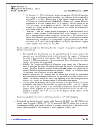 Spider Resources Inc.
Management’s Discussion & Analysis
Dated – April 7, 2010                                                     Year Ended December 31, 2009
               (3)
                     On December 21, 2009, the Company granted an aggregate of 2,000,000 incentive
                     stock options to an investor relations consultant exercisable over a five-year period at
                     a price of $0.10 per share. The fair value of these incentive stock options at the date
                     of the grant was estimated using the Black-Scholes valuation model with the following
                     assumptions: a five-year expected term; 167% volatility; risk-free interest rate of
                     2.57% per annum; and a dividend rate of 0%. The fair value assigned to these
                     incentive stock options was $92,000. These incentive stock options will vest quarterly
                     over a period of one year.
               (4)
                     On October 2, 2008, the Company granted an aggregate of 10,900,000 incentive stock
                     options to various directors, officers and consultants of the Company at an exercise
                     price of $0.10 per share for a five-year period. The fair value of these incentive stock
                     options at the date of the grant was estimated using the Black-Scholes valuation model
                     with the following assumptions: dividend yield 0%; expected volatility of 136%; risk-
                     free interest rate of 3.02%; and an expected term of five years. The fair value assigned
                     to these incentive stock options was $457,800.

       Several variables are used when determining the value of incentive stock options using the Black-
       Scholes valuation model:

           o   The expected term: the Company used the expected term of five years, which is the
               maximum term ascribed to these incentive stock options, for the purposes of calculating
               the value of these incentive stock options. The Company chose the maximum term
               because it is difficult to determine with any reasonable degree of accuracy when these
               incentive stock options will be exercised.
           o   Volatility: the Company used historical information on the market price of its common
               shares to determine the degree of volatility at the date the incentive stock options were
               granted. Therefore, depending on when the incentive stock options were granted and the
               period of historical information examined, the degree of volatility can be different when
               calculating the value of different incentive stock options.
           o   Risk-free interest rate: the Company used the interest rate available for government
               securities of an equivalent expected term as at the date of the grant of the incentive stock
               options. The risk-free interest rate would vary depending on the date of the grant of the
               incentive stock options and the expected term of the incentive stock options.
           o   Dividend yield: the Company has not paid dividends in the past because it is in the
               development stage and has not yet earned any significant income. Also, the Company
               does not expect to pay dividends in the foreseeable future because it does not expect to
               bring its mineral properties into production and earn significant revenue any time soon.
               Therefore, a dividend rate of 0% was used for the purposes of the valuation of the
               incentive stock options

       Incentive stock options were issued to attract key personnel to work for the Company.

   •   Professional fees during the twelve months ended December 31, 2009, were $219,502 (twelve
       months ended December 31, 2008 - $99,732). The increase of $119,770 resulted from an increase
       in services provided by legal counsel in relation to increased corporate activity during the twelve
       months ended December 31, 2009, compared to the corresponding period in 2008.




www.spiderresources.com                                                                             Page 23
 