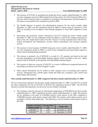 Spider Resources Inc.
Management’s Discussion & Analysis
Dated – April 7, 2010                                                   Year Ended December 31, 2009

   •   The increase of $170,283 in consulting fees during the twelve months ended December 31, 2009,
       over the comparative period in 2008 resulted from (i) fees paid to the Chief Financial Officer for a
       full year; and (ii) bonuses paid to consultants in accordance with agreements and board approval.
       No bonuses were granted in the comparative period in 2008.

   •   The $6,848 decrease in general and administration expenses for the twelve months ended
       December 31, 2009, over the comparative period in 2008 is a direct result of a decrease in Part
       XII.6 tax (Canada) on the Company’s flow-through obligation in fiscal 2009 compared to fiscal
       2008.

   •   Advertising and promotion expense increased by $114,753 during the twelve months ended
       December 31, 2009, over the comparative period in 2008 as a result of the Company expensing its
       share of the Air Canada Suite License Fee (the “license”) over the expected term of the license,
       website development and maintenance, investor relation expenditures and increased corporate
       activity.

   •   The increase in travel expense of $40,866 during the twelve months ended December 31, 2009,
       over the comparative period in 2008 is a result of key management personnel being required to
       attend various meetings during the period.

   •   The increase in operator’s fee of $250,943 is a result of a 5% operator cost based on the total
       invoiced expenditures on the Big Daddy chromite deposit, which was billed at year end. Spider
       earned a total of $250,943 as the operator of the Big Daddy chromite deposit.

   •   The increase in future tax recovery of $165,912 is a result of differences recognized between the
       accounting cost and tax cost of the Company’s assets.

   •   Other expense fluctuations can be related to small variances seen in accounting and corporate
       services, management fees, transfer agent, listing and filing fees, occupancy costs, interest and
       bank charges and insurance.

Three months ended December 31, 2009, compared with three months ended December 31, 2008

The net income from operations for the three months ended December 31, 2009, was $342,733 or $0.00
per share, compared to net loss of $272,697 or $0.00 for the comparative period in 2008. The $615,430
increase in income from operations was driven by several variables, including:

   •   The Company incurred a decrease in stock-based compensation of $250,800 for the three months
       ended December 31, 2009, compared to the three months ended December 31, 2008. The decrease
       can be attributed to the grant of 6,500,000 incentive stock options in Q4 2009, compared to
       10,900,000 incentive stock options issued in Q4 2008. The incentive stock options issued vest in
       accordance with the stock option plan. The following is a list of incentive stock options issued in
       Q4 2009:

                     Number of Stock       Exercise Price
                                                                   Expiry date
                      Options Issued            ($)
                      4,500,000 (a)(b)         0.10             December 21, 2014
                      2,000,000 (a)(b)         0.10             December 21, 2014


www.spiderresources.com                                                                           Page 24
 