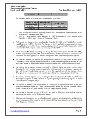 Spider Resources Inc.
Management’s Discussion & Analysis
Dated – April 7, 2010                                                    Year Ended December 31, 2009

                           6,500,000

       The following is a list of incentive stock options issued in Q4 2008:

                       Number of Stock       Exercise Price
                                                                   Expiry date
                        Options Issued            ($)
                        10,900,000 (a)(b)        0.10               October 2, 2013
                          10,900,000
       (a)
             Refer to additional disclosure regarding incentive stock options below for a break-down of the
             incentive stock options granted; and
       (b)
             Refer to “Twelve months ended December 31, 2009, compared with twelve months ended
             December 31, 2008” under “Results of Operations”, above.

   •   Professional fees during the three months ended December 31, 2009, were $54,641 (three months
       ended December 31, 2008 - $60,000). The decrease of $5,359 resulted from a decrease in services
       provided by legal counsel in relation to decreased corporate activity during the three months ended
       December 31, 2009, compared to the corresponding period in 2008.

   •   The increase of $61,400 in consulting fees during the three months ended December 31, 2009,
       over the comparative period in 2008 resulted from bonuses paid to consultants in accordance with
       agreements and board approval. No bonuses were granted in the comparative period in Q4 2008.

   •   The $68,982 decrease in general and administration expenses for the three months ended
       December 31, 2009, over the comparative period in 2008 is a direct result from a decrease in Part
       XII.6 tax (Canada) on the Company’s flow-through obligation in Q4 2009 compared to Q4 2008.

   •   Advertising and promotion expense increased by $21,063 during the three months ended
       December 31, 2009, over the comparative period in 2008 as a result of the Company expensing its
       share of the Air Canada Suite License Fee over the expected term of the license, website
       development and maintenance, investor relation expenditures and increased corporate activity.

   •   The increase in travel expense of $4,674 during the three months ended December 31, 2009, over
       the comparative period in 2008 is a result of key management personnel being required to attend
       various meetings during the period.

   •   The increase in operator’s fee is of $250,943 is a result of a 5% operator cost based on the total
       invoiced expenditures on the Big Daddy chromite deposit, which was billed at year end. Spider
       earned a total of $250,943 as the operator of the Big Daddy chromite deposit.

   •   The increase in future tax recovery of $165,912 is a result of differences recognized between the
       accounting cost and tax cost of the Company’s assets.

   •   Other expense fluctuations can be related to small variances seen in accounting and corporate
       services, management fees, transfer agent, listing and filing fees, occupancy costs, interest and
       bank charges and insurance.




www.spiderresources.com                                                                           Page 25
 