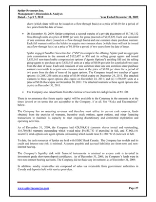Spider Resources Inc.
Management’s Discussion & Analysis
Dated – April 7, 2010                                                     Year Ended December 31, 2009

        share (which share will not be issued on a flow-through basis) at a price of $0.10 for a period of
        two years from the date of issue.

    •   On December 30, 2009, Spider completed a second tranche of a private placement of 15,785,332
        flow-through units at a price of $0.06 per unit, for gross proceeds of $947,120. Each unit consisted
        of one common share (issued on a flow-through basis) and one common share purchase warrant.
        Each full warrant entitles the holder to acquire one common share (which share will not be issued
        on a flow-through basis) at a price of $0.10 for a period of two years from the date of issue.

        Spider engaged Sandfire Securities Inc. ("SSI") to complete the offering. Spider paid an aggregate
        cash commission in the amount of $132,457 to SSI and its selling group agents and issued
        3,620,163 non-transferable compensation options ("Agents Options") entitling SSI and its selling
        group agents to purchase up to 3,620,163 units at a price of $0.06 per unit for a period of two years
        from the date of issue. Each unit consisted of one common share and one common share purchase
        warrant exercisable to acquire one common share at the price of $0.10 per share for a period of
        two years from the date of issue of the agent options. The Company issued two tranches of agent
        options: (i) 2,083,298 units at a price of $0.06 which expire on December 24, 2011. The attached
        warrants to these agent options also expire on December 24, 2011; and (ii) 1,536,865 units at a
        price of $0.06 that expire on December 30, 2011. The attached warrants to these agent options also
        expire on December 30, 2011.

    •   The Company also raised funds from the exercise of warrants for cash proceeds of $5,100.

There is no assurance that future equity capital will be available to the Company in the amounts or at the
times desired or on terms that are acceptable to the Company, if at all. See “Risks and Uncertainties”
below.

The Company has no operating revenues and therefore must utilize its current cash reserves, funds
obtained from the exercise of warrants, incentive stock options, agent options, and other financing
transactions to maintain its capacity to meet ongoing discretionary and committed exploration and
operating activities.

As of December 31, 2009, the Company had 428,388,431 common shares issued and outstanding,
116,756,658 warrants outstanding which would raise $9,535,733 if exercised in full, and 37,005,181
incentive stock options and agent options outstanding which would raise $3,380,712 if exercised in full.

To date, the cash resources of Spider are held with HSBC Bank Canada. The Company has no debt and its
credit and interest rate risk is minimal. Accounts payable and accrued liabilities are short-term and non-
interest bearing.

The Company’s liquidity risk with financial instruments is minimal as excess cash is invested in
investment grade short-term deposit certificates. As of December 31, 2009, the Company’s funds were in
two non-interest bearing accounts. The Company did not have any investments as of December 31, 2009.

In addition, sundry receivables are composed of sales tax receivable from government authorities in
Canada and deposits held with service providers.




www.spiderresources.com                                                                             Page 27
 