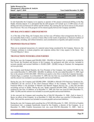 Spider Resources Inc.
Management’s Discussion & Analysis
Dated – April 7, 2010                                                       Year Ended December 31, 2009

Grand Total                              5,018,856                    5,700,000                     (681,144)
Spider’s share                           2,509,428                    2,850,000                     (340,572)

In mid–September the Company in its capacity as operator of this project commenced drilling on the Big
Daddy chromite deposit. It is anticipated that the drill program will include up to 11,000 metres of core
drilling and will cost between $5 million and $6 million, thus meeting the next level earn-in on the project
from Freewest. The cost of the program will be shared equally between the Company and KWG.

OFF-BALANCE-SHEET ARRANGEMENTS

As of the date of this filing, the Company does not have any off balance sheet arrangements that have, or
are reasonably likely to have, a current or future effect on the results of operations or financial condition of
the Company, including, and without limitation, such considerations as liquidity and capital resources.

PROPOSED TRANSACTIONS

There are no proposed transactions of a material nature being considered by the Company. However, the
Company continues to evaluate properties and corporate entities that it may acquire in the future. See
“Overall Objective” above

TRANSACTIONS WITH RELATED PARTIES

During the year, the Company paid $96,000 (2008 - $96,000) to Nominex Ltd., a company controlled by
Neil Novak, the President and director of the Company, for geological and other services. Included in
accounts payable and accrued liabilities is $8,400 (2008 - $8,400) owing to Nominex for management
services provided.

The Company paid Richard Hamelin, the Vice President of the Company, fees totaling $72,000 for the
year ended December 31, 2009 (2008 - $60,000). In addition, for the year ended December 31, 2009, legal
fees in the amount of $343,540 (2008 - $94,916) were paid to a law firm in which the Corporate Secretary,
Carmen Diges, is a partner. As at December 31, 2009, this law firm was owed $205,496 (2008 - $15,000)
and this amount was included in accounts payable and accrued liabilities.

During the year, the Company paid $30,000 (2008 - $20,000) to Marrelli CFO Outsource Syndicate Inc.
("Marrelli") for the services of the Chief Financial Officer of the Company. The Company's Chief
Financial Officer is the president of Marrelli and Marrelli Support Services Inc., a firm that provides
accounting services to Spider. During the year, Spider expensed $43,608 (2008 - $70,442) for services
rendered by this firm. In addition, as at December 31, 2009, this firm was owed $15,860 (December 31,
2008 - $2,680) and this amount was included in accounts payable and accrued liabilities.

At the year-end, the Company paid consulting fees of $66,582 (December 31, 2008 - $nil) to James G.
Burns, an officer of the Company. As at December 31, 2009, this officer was owed $6,719 (December 31,
2008 - $nil) and this amount was included in accounts payable and accrued liabilities.

During the year, the Company paid consulting fees of $23,600 (December 31, 2008 - $22,016) to Franklin
Geosciences Ltd., a company beneficially owned by Jim Franklin, a director of the Company. As at
December 31, 2009, Franklin Geosciences Ltd. was owed $24,780 (December 31, 2008 - $nil) in


www.spiderresources.com                                                                                Page 29
 