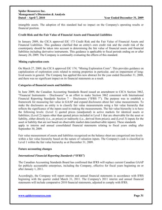 Spider Resources Inc.
Management’s Discussion & Analysis
Dated – April 7, 2010                                                          Year Ended December 31, 2009

intangible assets. The adoption of this standard had no impact on the Company's operating results or
financial position.

Credit Risk and the Fair Value of Financial Assets and Financial Liabilities

In January 2009, the CICA approved EIC 173 Credit Risk and the Fair Value of Financial Assets and
Financial Liabilities. This guidance clarified that an entity's own credit risk and the credit risk of the
counterparty should be taken into account in determining the fair value of financial assets and financial
liabilities including derivative instruments. This guidance is applicable to fiscal periods ending on or after
January 20, 2009. The Company is continually evaluating the effects of this standard.

Mining exploration costs

On March 27, 2009, the CICA approved EIC 174, “Mining Exploration Costs”. This provides guidance on
capitalization of exploration costs related to mining properties in particular, and on impairment of long-
lived assets in general. The Company has applied this new abstract for the year ended December 31, 2008,
and there was no significant impact on its financial statements as a result.

Categories of financial assets and liabilities

In June 2009, the Canadian Accounting Standards Board issued an amendment to CICA Section 3862,
“Financial Instruments – Disclosures” in an effort to make Section 3862 consistent with International
Financial Reporting Standards Section 7 – Disclosures (“IFRS 7”). The purpose was to establish a
framework for measuring fair value in GAAP and expand disclosures about fair value measurements. To
make the disclosures an entity is to classify fair value measurements using a fair value hierarchy that
reflects the significance of the inputs used in making the measurements. The fair value hierarchy is to have
the following levels: (Level 1) quoted prices (unadjusted) in active markets for identical assets or
liabilities; (Level 2) inputs other than quoted prices included in Level 1 that are observable for the asset or
liability, either directly (i.e., as prices) or indirectly (i.e., derived from prices); and (Level 3) inputs for the
asset or liability that are not based on observable market data (unobservable inputs). These standards
apply to interim and annual consolidated financial statements relating to fiscal years ending after
September 30, 2009.

Fair value measurement of assets and liabilities recognized on the balance sheet are categorized into levels
within a fair value hierarchy based on the nature of valuation inputs. The Company's cash is classified in
Level 1 within the fair value hierarchy as at December 31, 2009.

Future accounting changes

International Financial Reporting Standards (“IFRS”)

The Canadian Accounting Standards Board has confirmed that IFRS will replace current Canadian GAAP
for publicly accountable enterprises, including the Company, effective for fiscal years beginning on or
after January 1, 2011.

Accordingly, the Company will report interim and annual financial statements in accordance with IFRS
beginning with the quarter ended March 31, 2011. The Company's 2011 interim and annual financial
statements will include comparative 2010 financial statements, adjusted to comply with IFRS.



www.spiderresources.com                                                                                   Page 31
 