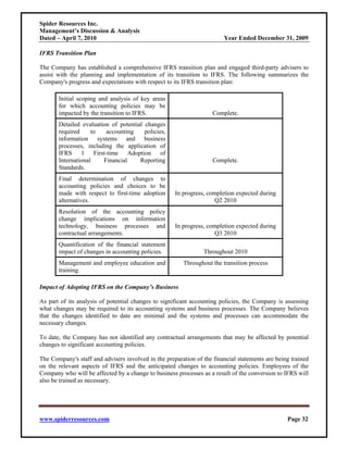Spider Resources Inc.
Management’s Discussion & Analysis
Dated – April 7, 2010                                                   Year Ended December 31, 2009

IFRS Transition Plan

The Company has established a comprehensive IFRS transition plan and engaged third-party advisers to
assist with the planning and implementation of its transition to IFRS. The following summarizes the
Company's progress and expectations with respect to its IFRS transition plan:

       Initial scoping and analysis of key areas
       for which accounting policies may be
       impacted by the transition to IFRS.                          Complete.
       Detailed evaluation of potential changes
       required     to   accounting     policies,
       information systems and business
       processes, including the application of
       IFRS 1 First-time Adoption of
       International    Financial     Reporting                     Complete.
       Standards.
       Final determination of changes to
       accounting policies and choices to be
       made with respect to first-time adoption      In progress, completion expected during
       alternatives.                                                 Q2 2010
       Resolution of the accounting policy
       change implications on information
       technology, business processes and            In progress, completion expected during
       contractual arrangements.                                     Q3 2010
       Quantification of the financial statement
       impact of changes in accounting policies.                Throughout 2010
       Management and employee education and            Throughout the transition process
       training.

Impact of Adopting IFRS on the Company’s Business

As part of its analysis of potential changes to significant accounting policies, the Company is assessing
what changes may be required to its accounting systems and business processes. The Company believes
that the changes identified to date are minimal and the systems and processes can accommodate the
necessary changes.

To date, the Company has not identified any contractual arrangements that may be affected by potential
changes to significant accounting policies.

The Company's staff and advisers involved in the preparation of the financial statements are being trained
on the relevant aspects of IFRS and the anticipated changes to accounting policies. Employees of the
Company who will be affected by a change to business processes as a result of the conversion to IFRS will
also be trained as necessary.




www.spiderresources.com                                                                          Page 32
 