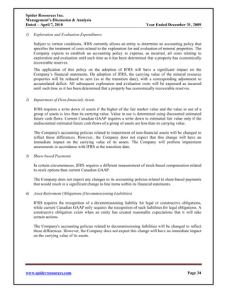Spider Resources Inc.
Management’s Discussion & Analysis
Dated – April 7, 2010                                                      Year Ended December 31, 2009

1)   Exploration and Evaluation Expenditures

     Subject to certain conditions, IFRS currently allows an entity to determine an accounting policy that
     specifies the treatment of costs related to the exploration for and evaluation of mineral properties. The
     Company expects to establish an accounting policy to expense, as incurred, all costs relating to
     exploration and evaluation until such time as it has been determined that a property has economically
     recoverable reserves.
     The application of this policy on the adoption of IFRS will have a significant impact on the
     Company’s financial statements. On adoption of IFRS, the carrying value of the mineral resource
     properties will be reduced to zero (as at the transition date), with a corresponding adjustment to
     accumulated deficit. All subsequent exploration and evaluation costs will be expensed as incurred
     until such time as it has been determined that a property has economically recoverable reserves.

2)   Impairment of (Non-financial) Assets

     IFRS requires a write down of assets if the higher of the fair market value and the value in use of a
     group of assets is less than its carrying value. Value in use is determined using discounted estimated
     future cash flows. Current Canadian GAAP requires a write down to estimated fair value only if the
     undiscounted estimated future cash flows of a group of assets are less than its carrying value.

     The Company's accounting policies related to impairment of non-financial assets will be changed to
     reflect these differences. However, the Company does not expect that this change will have an
     immediate impact on the carrying value of its assets. The Company will perform impairment
     assessments in accordance with IFRS at the transition date.

3)   Share-based Payments

     In certain circumstances, IFRS requires a different measurement of stock-based compensation related
     to stock options than current Canadian GAAP.

     The Company does not expect any changes to its accounting policies related to share-based payments
     that would result in a significant change to line items within its financial statements.

4)   Asset Retirement Obligations (Decommissioning Liabilities)

     IFRS requires the recognition of a decommissioning liability for legal or constructive obligations,
     while current Canadian GAAP only requires the recognition of such liabilities for legal obligations. A
     constructive obligation exists when an entity has created reasonable expectations that it will take
     certain actions.

     The Company's accounting policies related to decommissioning liabilities will be changed to reflect
     these differences. However, the Company does not expect this change will have an immediate impact
     on the carrying value of its assets.




www.spiderresources.com                                                                              Page 34
 