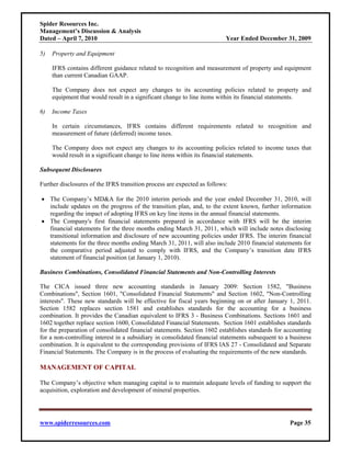 Spider Resources Inc.
Management’s Discussion & Analysis
Dated – April 7, 2010                                                     Year Ended December 31, 2009

5)   Property and Equipment

     IFRS contains different guidance related to recognition and measurement of property and equipment
     than current Canadian GAAP.

     The Company does not expect any changes to its accounting policies related to property and
     equipment that would result in a significant change to line items within its financial statements.

6)   Income Taxes

     In certain circumstances, IFRS contains different requirements related to recognition and
     measurement of future (deferred) income taxes.

     The Company does not expect any changes to its accounting policies related to income taxes that
     would result in a significant change to line items within its financial statements.

Subsequent Disclosures

Further disclosures of the IFRS transition process are expected as follows:

• The Company’s MD&A for the 2010 interim periods and the year ended December 31, 2010, will
  include updates on the progress of the transition plan, and, to the extent known, further information
  regarding the impact of adopting IFRS on key line items in the annual financial statements.
• The Company's first financial statements prepared in accordance with IFRS will be the interim
  financial statements for the three months ending March 31, 2011, which will include notes disclosing
  transitional information and disclosure of new accounting policies under IFRS. The interim financial
  statements for the three months ending March 31, 2011, will also include 2010 financial statements for
  the comparative period adjusted to comply with IFRS, and the Company’s transition date IFRS
  statement of financial position (at January 1, 2010).

Business Combinations, Consolidated Financial Statements and Non-Controlling Interests

The CICA issued three new accounting standards in January 2009: Section 1582, "Business
Combinations", Section 1601, "Consolidated Financial Statements" and Section 1602, "Non-Controlling
interests". These new standards will be effective for fiscal years beginning on or after January 1, 2011.
Section 1582 replaces section 1581 and establishes standards for the accounting for a business
combination. It provides the Canadian equivalent to IFRS 3 - Business Combinations. Sections 1601 and
1602 together replace section 1600, Consolidated Financial Statements. Section 1601 establishes standards
for the preparation of consolidated financial statements. Section 1602 establishes standards for accounting
for a non-controlling interest in a subsidiary in consolidated financial statements subsequent to a business
combination. It is equivalent to the corresponding provisions of IFRS lAS 27 - Consolidated and Separate
Financial Statements. The Company is in the process of evaluating the requirements of the new standards.

MANAGEMENT OF CAPITAL

The Company’s objective when managing capital is to maintain adequate levels of funding to support the
acquisition, exploration and development of mineral properties.




www.spiderresources.com                                                                            Page 35
 