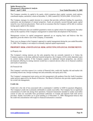 Spider Resources Inc.
Management’s Discussion & Analysis
Dated – April 7, 2010                                                       Year Ended December 31, 2009

The Company considers its capital to be equity, which comprises share capital, warrants, stock options,
contributed surplus, and deficit, which at December 31, 2009, totaled $22,765,854 (2008 - $19,413,635).

The Company manages its capital structure in a manner that provides sufficient funding for acquisition,
exploration and development of mineral properties. Funds are primarily secured through equity capital
raised by way of private placements. There can be no assurance that the Company will be able to continue
raising equity capital in this manner.

The Board of Directors does not establish quantitative return on capital criteria for management, but rather
relies on the expertise of the Company's management to sustain future development of the business.

Management reviews its capital management approach on an ongoing basis and believes that this
approach, given the relative size of the Company, is reasonable.

There were no changes in the Company's approach to capital management during the year ended December
31, 2009. The Company is not subject to externally imposed capital requirements.

PROPERTY RISK AND FINANCIAL RISK AFFECTING FINANCIAL INSTRUMENTS

(a) Property risk

The Company's mining interests are the only properties that are currently material to it. Unless the
Company acquires or develops additional material properties, the Company will be solely dependent upon
its current mining interests. If the Company acquires no additional mineral properties, any adverse
development affecting its mining interests would have a material adverse effect on its financial condition
and results of operations.

(b) Financial risk

The Company’s activities expose it to a variety of financial risks: credit risk, liquidity risk and market risk
(including interest rate, foreign exchange rate and commodity and equity price risk).

The Company’s management team carries out risk management with guidance from the Audit Committee
under policies approved by the Board of Directors. The Board of Directors also provides regular guidance
for overall risk management.

Credit risk

Credit risk is the risk of loss associated with a counterparty’s inability to fulfill its payment obligations.
The Company's credit risk is primarily attributable to sundry receivables. The Company has no significant
concentration of credit risk arising from operations. Financial instruments included in sundry receivables
consist of sales tax receivable from government authorities in Canada and deposits held with service
providers. Sundry receivables are in good standing as of December 31, 2009. Management believes that
the credit risk concentration with respect to financial instruments is minimal.




www.spiderresources.com                                                                               Page 36
 