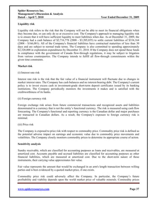 Spider Resources Inc.
Management’s Discussion & Analysis
Dated – April 7, 2010                                                      Year Ended December 31, 2009

Liquidity risk

Liquidity risk refers to the risk that the Company will not be able to meet its financial obligations when
they become due, or can only do so at excessive cost. The Company's approach to managing liquidity risk
is to ensure that it will have sufficient liquidity to meet liabilities when due. As at December 31, 2009, the
Company had a cash balance of $2,716,778 (2008 - $3,205,855) to settle current liabilities of $334,164
(2008 - $166,081). All of the Company's financial liabilities have contractual maturities of less than 30
days and are subject to normal trade terms. The Company is also committed to spending approximately
$2,320,000 in exploration expenditures by December 31, 2010. If the Company does not spend these funds
in compliance with the government of Canada flow-through regulations, it may be subject to litigation
from various counterparties. The Company intends to fulfill all flow-through commitments within the
given time constraints.

Market risk

(i) Interest rate risk

Interest rate risk is the risk that the fair value of a financial instrument will fluctuate due to changes in
market interest rates. The Company has cash balances and no interest-bearing debt. The Company's current
policy is to invest excess cash in investment-grade short-term deposit certificates issued by its banking
institutions. The Company periodically monitors the investments it makes and is satisfied with the
creditworthiness of its banks.

(ii) Foreign currency risk

Foreign exchange risk arises from future commercial transactions and recognized assets and liabilities
denominated in a currency that is not the entity’s functional currency. The risk is measured using cash flow
forecasting. The Company's functional and reporting currency is the Canadian dollar and major purchases
are transacted in Canadian dollars. As a result, the Company's exposure to foreign currency risk is
minimal.

(iii) Price risk

The Company is exposed to price risk with respect to commodity price. Commodity price risk is defined as
the potential adverse impact on earnings and economic value due to commodity price movements and
volatilities. The Company closely monitors commodity prices to determine its appropriate course of action.

Sensitivity analysis

Sundry receivable, which are classified for accounting purposes as loans and receivables, are measured at
amortized cost. Accounts payable and accrued liabilities are classified for accounting purposes as other
financial liabilities, which are measured at amortized cost. Due to the short-term nature of these
instruments, their carrying value approximates fair value.

Fair value represents the amount that would be exchanged in an arm's length transaction between willing
parties and is best evidenced by a quoted market price, if one exists.

Commodity price risk could adversely affect the Company. In particular, the Company’s future
profitability and viability depends upon the world market price of valuable minerals. Commodity prices


www.spiderresources.com                                                                              Page 37
 