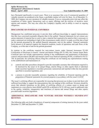 Spider Resources Inc.
Management’s Discussion & Analysis
Dated – April 7, 2010                                                       Year Ended December 31, 2009

have fluctuated significantly in recent years. There is no assurance that, even if commercial quantities of
valuable minerals are produced in the future, a profitable market will exist for them. As of December 31,
2009, the Company was not a producer of valuable minerals. Even so, commodity price risk may affect the
completion of future equity transactions such as equity offerings and the exercise of incentive stock
options and warrants. This may also affect the Company's liquidity and its ability to meet its ongoing
obligations.

DISCLOSURE OF INTERNAL CONTROLS

Management has established processes to provide them sufficient knowledge to support representations
that they have exercised reasonable diligence that (i) the audited financial statements do not contain any
untrue statement of material fact or omit to state a material fact required to be stated or that is necessary to
make a statement not misleading in light of the circumstances under which it is made, as of the date of and
for the periods presented by the audited financial statements; and (ii) the audited financial statements
fairly present in all material respects the financial condition, results of operations and cash flows of the
Company, as of the date of and for the periods presented.

In contrast to the certificate required for non-venture issuers under National Instrument 52-109
Certification of Disclosure in Issuers’ Annual and Interim Filings (NI 52-109), this Venture Issuer Basic
Certificate does not include representations relating to the establishment and maintenance of disclosure
controls and procedures (DC&P) and internal control over financial reporting (ICFR), as defined in NI 52-
109. In particular, the certifying officers filing this certificate are not making any representations relating
to the establishment and maintenance of:

i)    controls and other procedures designed to provide reasonable assurance that information required to
      be disclosed by the issuer in its annual filings, interim filings or other reports filed or submitted
      under securities legislation is recorded, processed, summarized and reported within the time periods
      specified in securities legislation; and

ii)   a process to provide reasonable assurance regarding the reliability of financial reporting and the
      preparation of financial statements for external purposes in accordance with the issuer’s GAAP.

The issuer’s certifying officers are responsible for ensuring that processes are in place to provide them with
sufficient knowledge to support the representations they are making in this certificate. Investors should be
aware that inherent limitations on the ability of certifying officers of a venture issuer to design and
implement on a cost effective basis DC&P and ICFR as defined in NI 52-109 may result in additional risks
to the quality, reliability, transparency and timeliness of interim and annual filings and other reports
provided under securities legislation.

ADDITIONAL DISCLOSURE FOR VENTURE ISSUERS WITHOUT SIGNIFICANT
REVENUE

The following table sets forth a breakdown of material components of mining interests for the years ended
December 31, 2009 and December 31, 2008.




www.spiderresources.com                                                                                Page 38
 