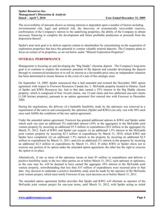 Spider Resources Inc.
Management’s Discussion & Analysis
Dated – April 7, 2010                                                     Year Ended December 31, 2009

The recoverability of amounts shown as mining interests is dependent upon a number of factors including
environmental risk, legal and political risk, the discovery of economically recoverable reserves,
confirmation of the Company's interest in the underlying properties, the ability of the Company to obtain
necessary financing to complete the development and future profitable production or proceeds from the
disposition thereof.

Spider's near term goal is to deliver superior returns to shareholders by concentrating on the acquisition of
exploration properties that have the potential to contain valuable mineral deposits. The Company plans to
focus on certain of its properties, as set out below under “Mineral Exploration Properties”.

OVERALL PERFORMANCE

Management is focusing on and developing the “Big Daddy” chromite deposit. The Company's long-term
goal is to continue to explore the economic potential of the deposit and consider developing the deposit
through to commercial production or to sell its interest at a favourable price once an independent valuation
has been determined to ensure fairness in the event of a sale of this strategic asset.

On September 14, 2009, Spider announced that it had amended and restated the December 2005 option
agreement with respect to Freewest Resources Canada Inc.’s McFaulds property located in Ontario. Each
of Spider and KWG Resources Inc. had to that date earned a 25% interest in the Big Daddy chrome
property, which is composed of four 16-unit claims, one 12-unit claim and two additional one-unit claims
(1,248 hectare property), pursuant to an option agreement first entered into with Freewest in December
2005.

During the negotiations, the delivery of a bankable feasibility study by the optionees was removed as a
requirement of the earn-in and consequently the optionees (Spider and KWG) can only vest with 30% each
once each fulfills the conditions of the new option agreement.

Under the amended option agreement, Freewest has granted additional options to KWG and Spider under
which each can earn an additional 5% undivided interest (10% in the aggregate) in the McFaulds joint
venture property by incurring an additional $7.5 million in expenditures ($15 million in the aggregate) by
March 31, 2012. Each of KWG and Spider can acquire: (i) an additional 1.5% interest in the McFaulds
joint venture property by incurring $2.5 million in expenditures by March 31, 2010, which KWG and
Spider have completed; (ii) an additional 1.5% interest in the property by incurring an additional $2.5
million in expenditures by March 31, 2011; and (iii) an additional 2% interest in the property by incurring
an additional $2.5 million in expenditures by March 31, 2012. If either KWG or Spider elects not to
exercise any portion of its option under the amended option agreement, the other has the right to exercise
the option in its place.

Alternatively, if one or more of the optionees incurs at least $5 million in expenditures and delivers a
positive feasibility study to the two other parties on or before March 31, 2012, such optionee or optionees,
as the case may be, will be deemed to have earned the aggregate 10% interest in the McFaulds joint
venture property, notwithstanding that less than $15 million of expenditures were incurred prior to that
date. Any decision to undertake a positive feasibility study must be made by the operator of the McFaulds
joint venture project, which must notify Freewest of any such decision on or before March 31, 2011.

The amended option agreement further provides that Spider and KWG will alternate as operator of the
McFaulds joint venture project for one-year terms, until March 31, 2012, with Spider acting as initial



www.spiderresources.com                                                                              Page 4
 