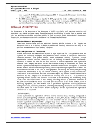 Spider Resources Inc.
Management’s Discussion & Analysis
Dated – April 7, 2010                                                     Year Ended December 31, 2009

            issue (August 7, 2010) and thereafter at a price of $0.10 for a period of two years from the date
            of issue (August 7, 2011).
      (4)
            The TSX Venture Exchange on October 9, 2009, agreed that Spider could amend the terms of
            the warrants as follows: (i) extend the term of the warrants by one year until October 11, 2010,
            and (ii) reduce the exercise price of the warrants from $0.175 per share to $0.10 per share.

RISKS AND UNCERTAINTIES

An investment in the securities of the Company is highly speculative and involves numerous and
significant risks. Only investors whose financial resources are sufficient to enable them to assume such
risks and who have no need for immediate liquidity in their investment should undertake such investment.
Prospective investors should carefully consider the risk factors described below.

       Additional Funding Requirements
       There is no assurance that sufficient additional financing will be available to the Company on
       acceptable terms or at all. Failure to obtain such additional financing could result in a delay or the
       indefinite postponement of the Company’s projects.

       Mineral Exploration and Exploitation
       Mineral exploration and exploitation involves a high degree of risk. Few properties that are
       explored are ultimately developed into producing mines. Unusual or unexpected formations,
       formation pressures, fires, power outages, labour disruptions, flooding, explosions, tailings
       impoundment failures, cave-ins, landslides and the inability to obtain adequate machinery,
       equipment or labour are some of the risks involved in mineral exploration and exploitation
       activities. The Company has relied on and may continue to rely on consultants and others for
       mineral exploration and exploitation expertise. Substantial expenditures are required to establish
       mineral reserves and resources through drilling, to develop metallurgical processes to extract the
       metal from the ore and, in the case of some properties, to develop the mining and processing
       facilities and infrastructure at any site chosen for mining, or to upgrade existing infrastructure.
       There can be no assurance that the funds required to exploit any mineral reserves and resources
       discovered by the Company will be obtained on a timely basis or at all. The economics of
       exploiting mineral reserves and resources discovered by the Company are affected by many
       factors, some outside the control of the Company, including the cost of operations, variations in
       the grade of ore mined and metals recovered, price fluctuations in the metal markets, costs of
       processing equipment, and other factors such as government regulations, including regulations
       relating to royalties, allowable production, importing and exporting of minerals and environmental
       protection. There can be no assurance that the Company’s mineral exploration and exploitation
       activities will be successful.

       Uninsurable Risks
       Mineral exploration and exploitation activities involve numerous risks, including unexpected or
       unusual geological operating conditions, rock bursts, cave-ins, fires, floods, earthquakes and other
       environmental occurrences and political and social instability. It is not always possible to obtain
       insurance against all such risks and the Company may decide not to insure against certain risks as
       a result of high premiums or for other reasons. Should such liabilities arise, they could negatively
       affect the Company’s profitability and financial position and the value of its common shares. The
       Company does not maintain insurance against environmental risks.




www.spiderresources.com                                                                             Page 44
 