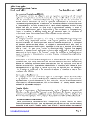 Spider Resources Inc.
Management’s Discussion & Analysis
Dated – April 7, 2010                                                   Year Ended December 31, 2009

      Environmental Regulation and Liability
      The Company’s activities are subject to laws and regulations controlling not only mineral
      exploration and exploitation activities themselves but also the possible effects of such activities
      upon the environment. Environmental legislation may change and make the exploration for
      mineral resources uneconomic or result in significant environmental or reclamation costs.
      Environmental legislation provides for restrictions and prohibitions on spills, releases or emissions
      of various substances produced in association with certain mineral exploration activities, such as
      seepage fuel spills or seepage that could result in environmental pollution. A breach of
      environmental legislation may result in the imposition of fines and penalties or the suspension or
      closure of operations. In addition, certain types of operations require the submission of
      environmental impact statements and approval thereof by government authorities.

      Regulations and Permits
      The Company’s activities are subject to a wide variety of laws and regulations governing health
      and worker safety, employment standards, waste disposal, protection of the environment,
      protection of historic and archaeological sites, mine development and protection of endangered
      and protected species and other matters. The Company is required to have a wide variety of
      permits from governmental and regulatory authorities to carry out its activities. These permits
      relate to virtually every aspect of the Company’s exploration activities. Changes in these laws and
      regulations or changes in their enforcement or interpretation could result in changes in legal
      requirements or in the terms of the Company’s permits that could have a significant adverse
      impact on its existing or future operations or projects. Obtaining permits can be a complex, time-
      consuming process.

      There can be no assurance that the Company will be able to obtain the necessary permits on
      acceptable terms, in a timely manner or at all. The costs and delays associated with obtaining
      permits and complying with these permits and applicable laws and regulations could stop or
      materially delay or restrict the Company from continuing or proceeding with existing or future
      operations or projects. Any failure to comply with permits and applicable laws and regulations,
      even if inadvertent, could result in the interruption or closure of operations or material fines,
      penalties or other liabilities.

      Dependence on Key Employees
      The Company’s business and operations are dependent on retaining the services of a small number
      of key employees. The success of the Company is, and will continue to be, to a significant extent,
      dependent on the expertise and experience of these employees. The loss of one or more of these
      employees could have a material adverse effect on the Company. The Company does not maintain
      insurance on any of its key employees.

      Potential Dilution
      The issue of common shares of the Company upon the exercise of the options and warrants will
      dilute the ownership interest of the Company’s current shareholders. The Company may also issue
      additional options and warrants or additional common shares from time to time in the future. If it
      does so, the ownership interest of the Company’s then current shareholders could also be diluted.

      Current Global Financial Conditions
      Current global financial conditions have been characterized by increased volatility, and several
      financial institutions have either gone into bankruptcy or have been rescued by governmental
      authorities. Access to public financing has been made difficult by both the rapid decline in value of


www.spiderresources.com                                                                           Page 45
 