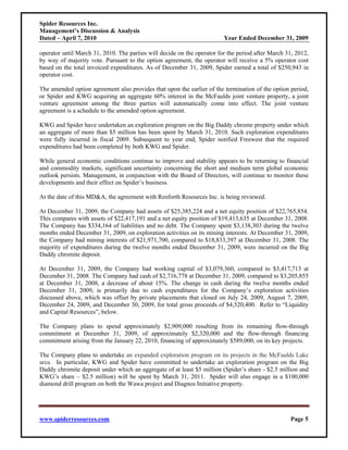 Spider Resources Inc.
Management’s Discussion & Analysis
Dated – April 7, 2010                                                    Year Ended December 31, 2009

operator until March 31, 2010. The parties will decide on the operator for the period after March 31, 2012,
by way of majority vote. Pursuant to the option agreement, the operator will receive a 5% operator cost
based on the total invoiced expenditures. As of December 31, 2009, Spider earned a total of $250,943 in
operator cost.

The amended option agreement also provides that upon the earlier of the termination of the option period,
or Spider and KWG acquiring an aggregate 60% interest in the McFaulds joint venture property, a joint
venture agreement among the three parties will automatically come into effect. The joint venture
agreement is a schedule to the amended option agreement.

KWG and Spider have undertaken an exploration program on the Big Daddy chrome property under which
an aggregate of more than $5 million has been spent by March 31, 2010. Such exploration expenditures
were fully incurred in fiscal 2009. Subsequent to year end, Spider notified Freewest that the required
expenditures had been completed by both KWG and Spider.

While general economic conditions continue to improve and stability appears to be returning to financial
and commodity markets, significant uncertainty concerning the short and medium term global economic
outlook persists. Management, in conjunction with the Board of Directors, will continue to monitor these
developments and their effect on Spider’s business.

At the date of this MD&A, the agreement with Renforth Resources Inc. is being reviewed.

At December 31, 2009, the Company had assets of $25,385,224 and a net equity position of $22,765,854.
This compares with assets of $22,417,191 and a net equity position of $19,413,635 at December 31, 2008.
The Company has $334,164 of liabilities and no debt. The Company spent $3,138,303 during the twelve
months ended December 31, 2009, on exploration activities on its mining interests. At December 31, 2009,
the Company had mining interests of $21,971,700, compared to $18,833,397 at December 31, 2008. The
majority of expenditures during the twelve months ended December 31, 2009, were incurred on the Big
Daddy chromite deposit.

At December 31, 2009, the Company had working capital of $3,079,360, compared to $3,417,713 at
December 31, 2008. The Company had cash of $2,716,778 at December 31, 2009, compared to $3,205,855
at December 31, 2008, a decrease of about 15%. The change in cash during the twelve months ended
December 31, 2009, is primarily due to cash expenditures for the Company’s exploration activities
discussed above, which was offset by private placements that closed on July 24, 2009, August 7, 2009,
December 24, 2009, and December 30, 2009, for total gross proceeds of $4,520,400. Refer to “Liquidity
and Capital Resources”, below.

The Company plans to spend approximately $2,909,000 resulting from its remaining flow-through
commitment at December 31, 2009, of approximately $2,320,000 and the flow-through financing
commitment arising from the January 22, 2010, financing of approximately $589,000, on its key projects.

The Company plans to undertake an expanded exploration program on its projects in the McFaulds Lake
area. In particular, KWG and Spider have committed to undertake an exploration program on the Big
Daddy chromite deposit under which an aggregate of at least $5 million (Spider’s share - $2.5 million and
KWG’s share – $2.5 million) will be spent by March 31, 2011. Spider will also engage in a $100,000
diamond drill program on both the Wawa project and Diagnos Initiative property.




www.spiderresources.com                                                                            Page 5
 