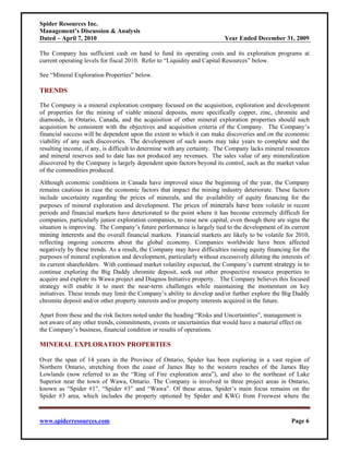 Spider Resources Inc.
Management’s Discussion & Analysis
Dated – April 7, 2010                                                    Year Ended December 31, 2009

The Company has sufficient cash on hand to fund its operating costs and its exploration programs at
current operating levels for fiscal 2010. Refer to “Liquidity and Capital Resources” below.

See “Mineral Exploration Properties” below.

TRENDS

The Company is a mineral exploration company focused on the acquisition, exploration and development
of properties for the mining of viable mineral deposits, more specifically copper, zinc, chromite and
diamonds, in Ontario, Canada, and the acquisition of other mineral exploration properties should such
acquisition be consistent with the objectives and acquisition criteria of the Company. The Company’s
financial success will be dependent upon the extent to which it can make discoveries and on the economic
viability of any such discoveries. The development of such assets may take years to complete and the
resulting income, if any, is difficult to determine with any certainty. The Company lacks mineral resources
and mineral reserves and to date has not produced any revenues. The sales value of any mineralization
discovered by the Company is largely dependent upon factors beyond its control, such as the market value
of the commodities produced.
Although economic conditions in Canada have improved since the beginning of the year, the Company
remains cautious in case the economic factors that impact the mining industry deteriorate. These factors
include uncertainty regarding the prices of minerals, and the availability of equity financing for the
purposes of mineral exploration and development. The prices of minerals have been volatile in recent
periods and financial markets have deteriorated to the point where it has become extremely difficult for
companies, particularly junior exploration companies, to raise new capital, even though there are signs the
situation is improving. The Company’s future performance is largely tied to the development of its current
mining interests and the overall financial markets. Financial markets are likely to be volatile for 2010,
reflecting ongoing concerns about the global economy. Companies worldwide have been affected
negatively by these trends. As a result, the Company may have difficulties raising equity financing for the
purposes of mineral exploration and development, particularly without excessively diluting the interests of
its current shareholders. With continued market volatility expected, the Company’s current strategy is to
continue exploring the Big Daddy chromite deposit, seek out other prospective resource properties to
acquire and explore its Wawa project and Diagnos Initiative property. The Company believes this focused
strategy will enable it to meet the near-term challenges while maintaining the momentum on key
initiatives. These trends may limit the Company’s ability to develop and/or further explore the Big Daddy
chromite deposit and/or other property interests and/or property interests acquired in the future.

Apart from these and the risk factors noted under the heading “Risks and Uncertainties”, management is
not aware of any other trends, commitments, events or uncertainties that would have a material effect on
the Company’s business, financial condition or results of operations.

MINERAL EXPLORATION PROPERTIES

Over the span of 14 years in the Province of Ontario, Spider has been exploring in a vast region of
Northern Ontario, stretching from the coast of James Bay to the western reaches of the James Bay
Lowlands (now referred to as the “Ring of Fire exploration area”), and also to the northeast of Lake
Superior near the town of Wawa, Ontario. The Company is involved in three project areas in Ontario,
known as “Spider #1”, “Spider #3” and “Wawa”. Of these areas, Spider’s main focus remains on the
Spider #3 area, which includes the property optioned by Spider and KWG from Freewest where the



www.spiderresources.com                                                                            Page 6
 