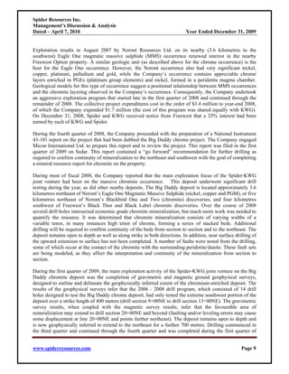Spider Resources Inc.
Management’s Discussion & Analysis
Dated – April 7, 2010                                                       Year Ended December 31, 2009


Exploration results in August 2007 by Noront Resources Ltd. on its nearby (3.6 kilometres to the
southwest) Eagle One magmatic massive sulphide (MMS) occurrence renewed interest in the nearby
Freewest Option property. A similar geologic unit (as described above for the chrome occurrence) is the
host for the Eagle One occurrence. However, the Noront occurrence also had very significant nickel,
copper, platinum, palladium and gold, while the Company’s occurrence contains appreciable chrome
layers enriched in PGEs (platinum group elements) and nickel, formed in a peridotite magma chamber.
Geological models for this type of occurrence suggest a positional relationship between MMS occurrences
and the chromite layering observed in the Company’s occurrence. Consequently, the Company undertook
an aggressive exploration program that started late in the first quarter of 2008 and continued through the
remainder of 2008. The collective project expenditures cost in the order of $3.4 million to year-end 2008,
of which the Company expended $1.7 million (the cost of this program was shared equally with KWG).
On December 31, 2008, Spider and KWG received notice from Freewest that a 25% interest had been
earned by each of KWG and Spider.

During the fourth quarter of 2008, the Company proceeded with the preparation of a National Instrument
43-101 report on the project that had been dubbed the Big Daddy chrome project. The Company engaged
Micon International Ltd. to prepare this report and to review the project. This report was filed in the first
quarter of 2009 on Sedar. This report contained a “go forward” recommendation for further drilling as
required to confirm continuity of mineralization to the northeast and southwest with the goal of completing
a mineral resource report for chromite on the property.

During most of fiscal 2008, the Company reported that the main exploration focus of the Spider-KWG
joint venture had been on the massive chromite occurrence. This deposit underwent significant drill
testing during the year, as did other nearby deposits. The Big Daddy deposit is located approximately 3.6
kilometres northeast of Noront’s Eagle One Magmatic Massive Sulphide (nickel, copper and PGM), or five
kilometres northeast of Noront’s Blackbird One and Two (chromite) discoveries, and four kilometres
southwest of Freewest’s Black Thor and Black Label chromite discoveries. Over the course of 2008
several drill holes intersected economic grade chromite mineralization, but much more work was needed to
quantify the resource. It was determined that chromite mineralization consists of varying widths of a
variable tenor, in many instances high tenor of chrome, forming a series of stacked beds. Additional
drilling will be required to confirm continuity of the beds from section to section and to the northeast. The
deposit remains open to depth as well as along strike in both directions. In addition, near surface drilling of
the upward extension to surface has not been completed. A number of faults were noted from the drilling,
some of which occur at the contact of the chromite with the surrounding peridotite/dunite. These fault sets
are being modeled, as they affect the interpretation and continuity of the mineralization from section to
section.

During the first quarter of 2009, the main exploration activity of the Spider-KWG joint venture on the Big
Daddy chromite deposit was the completion of gravimetric and magnetic ground geophysical surveys,
designed to outline and delineate the geophysically inferred extent of the chromium-enriched deposit. The
results of the geophysical surveys infer that the 2006 - 2008 drill program, which consisted of 14 drill
holes designed to test the Big Daddy chrome deposit, had only tested the extreme southwest portion of the
deposit over a strike length of 400 metres (drill section 9+00NE to drill section 13+00NE). The gravimetric
survey results, when coupled with the magnetic survey results, infer that the favourable area of
mineralization may extend to drill section 20+00NE and beyond (faulting and/or leveling errors may cause
some displacement at line 20+00NE and points further northeast). The deposit remains open to depth and
is now geophysically inferred to extend to the northeast for a further 700 metres. Drilling commenced in
the third quarter and continued through the fourth quarter and was completed during the first quarter of


www.spiderresources.com                                                                                Page 9
 