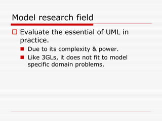 Model research field
 Evaluate the essential of UML in
  practice.
   Due to its complexity & power.
   Like 3GLs, it does not fit to model
    specific domain problems.
 