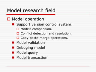 Model research field
 Model operation
   Support version control system:
       Models comparision.
       Conflict detection and resolution.
       Copy-paste-merge operations.
     Model validation
     Debuging model
     Model query
     Model transaction
 
