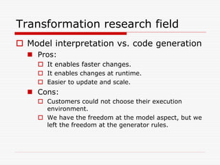 Transformation research field
 Model interpretation vs. code generation
   Pros:
     It enables faster changes.
     It enables changes at runtime.
     Easier to update and scale.
   Cons:
     Customers could not choose their execution
      environment.
     We have the freedom at the model aspect, but we
      left the freedom at the generator rules.
 