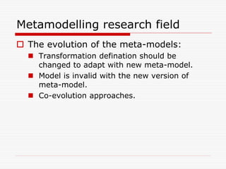 Metamodelling research field
 The evolution of the meta-models:
   Transformation defination should be
    changed to adapt with new meta-model.
   Model is invalid with the new version of
    meta-model.
   Co-evolution approaches.
 