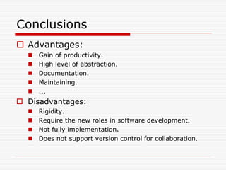 Conclusions
 Advantages:
     Gain of productivity.
     High level of abstraction.
     Documentation.
     Maintaining.
     ...
 Disadvantages:
     Rigidity.
     Require the new roles in software development.
     Not fully implementation.
     Does not support version control for collaboration.
 