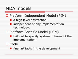 MDA models
 Platform Independent Model (PIM)
   a high level abstraction.
   independent of any implementation
    technology.
 Platform Specific Model (PSM)
   tailored to specify system in terms of the
    implementation.
 Code
   final artifacts in the development
 