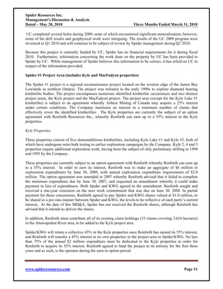 Spider Resources Inc.
Management’s Discussion & Analysis
Dated – May 28, 2010                                                Three Months Ended March 31, 2010

 UC completed several holes during 2009, none of which encountered significant mineralization; however,
some of the drill results and geophysical work were intriguing. The results of the UC 2009 program were
reviewed in Q1 2010 and will continue to be subject of review by Spider management during Q2 2010.

Because this project is currently funded by UC, Spider has no financial requirements for it during fiscal
2010. Furthermore, information concerning the work done on the property by UC has been provided to
Spider by UC. While management of Spider believes this information to be correct, it has relied on UC in
respect of the information provided.

Spider #1 Project Area (includes Kyle and MacFadyen properties)

The Spider #1 project is a regional reconnaissance project located on the western edge of the James Bay
Lowlands in northern Ontario. The project was initiated in the early 1990s to explore diamond bearing
kimberlite bodies. The project encompasses numerous identified kimberlite occurrences and two distinct
project areas, the Kyle project and the MacFadyen project. The project area (except for the Kyle Lake #1
kimberlite) is subject to an agreement whereby Ashton Mining of Canada may acquire a 25% interest
under certain conditions. The Company maintains an interest in a minimum number of claims that
effectively cover the identified kimberlites. The Kyle properties are currently the subject of an option
agreement with Renforth Resources Inc., whereby Renforth can earn up to a 55% interest in the Kyle
properties.

Kyle Properties

These properties consist of five diamondiferous kimberlites, including Kyle Lake #1 and Kyle #3, both of
which have undergone mini-bulk testing in earlier exploration campaigns by the Company. Kyle 2, 4 and 5
properties require additional exploration work, having been the subject of only preliminary drilling in 1994
and 1995 by the Company.

These properties are currently subject to an option agreement with Renforth whereby Renforth can earn up
to a 55% interest. In order to earn its interest, Renforth was to make an aggregate of $6 million in
exploration expenditures by June 30, 2009, with annual exploration expenditure requirements of $2.0
million. The option agreement was amended in 2007 whereby Renforth advised that it failed to complete
the minimum expenditure due by June 30, 2007, and requested an amendment whereby it could make
payment in lieu of expenditures. Both Spider and KWG agreed to the amendment. Renforth sought and
received a one-year extension on the next work commitment that was due on June 30, 2008. In partial
payment for these concessions, Renforth agreed to pay Spider and KWG shares valued at $1.0 million, to
be shared in a pro rata manner between Spider and KWG, the levels to be reflective of each party’s current
interest. At the date of this MD&A, Spider has not received the Renforth shares, although Renforth has
advised that it intends to deliver the shares.

In addition, Renforth must contribute all of its existing claim holdings (15 claims covering 3,616 hectares)
in the Attawapiskat River area, to be added to the Kyle project area.

Spider/KWG will retain a collective 45% in the Kyle properties once Renforth has earned its 55% interest,
and Renforth will transfer a 45% interest in its own properties in the project area to Spider/KWG. No less
than 75% of the annual $2 million expenditure must be dedicated to the Kyle properties in order for
Renforth to acquire its 55% interest. Renforth agreed to fund the project in its entirety for the first three
years and as such, is the operator during the earn-in option period.



www.spiderresources.com                                                                             Page 11
 