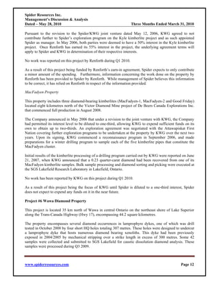Spider Resources Inc.
Management’s Discussion & Analysis
Dated – May 28, 2010                                               Three Months Ended March 31, 2010

Pursuant to the revision to the Spider/KWG joint venture dated May 12, 2006, KWG agreed to not
contribute further to Spider’s exploration program on the Kyle kimberlite project and as such appointed
Spider as manager. In May 2006, both parties were deemed to have a 50% interest in the Kyle kimberlite
project. Once Renforth has earned its 55% interest in the project, the underlying agreement terms will
apply to Spider and KWG in determination of their respective interests.

No work was reported on this project by Renforth during Q1 2010.

As a result of this project being funded by Renforth’s earn-in agreement, Spider expects to only contribute
a minor amount of the spending. Furthermore, information concerning the work done on the property by
Renforth has been provided to Spider by Renforth. While management of Spider believes this information
to be correct, it has relied on Renforth in respect of the information provided.

MacFadyen Property

This property includes three diamond-bearing kimberlites (MacFadyen-1, MacFadyen-2 and Good Friday)
located eight kilometres north of the Victor Diamond Mine project of De Beers Canada Explorations Inc.
that commenced full production in August 2008.

The Company announced in May 2006 that under a revision to the joint venture with KWG, the Company
had permitted its interest level to be diluted to one-third, allowing KWG to expend sufficient funds on its
own to obtain up to two-thirds. An exploration agreement was negotiated with the Attawapiskat First
Nation covering further exploration programs to be undertaken at the property by KWG over the next two
years. Upon its signing, KWG commenced a reconnaissance program in September 2006, and made
preparations for a winter drilling program to sample each of the five kimberlite pipes that constitute the
MacFadyen cluster.

Initial results of the kimberlite processing of a drilling program carried out by KWG were reported on June
21, 2007, when KWG announced that a 0.23 quarter-carat diamond had been recovered from one of its
MacFadyen kimberlite samples. Bulk sample processing and diamond sorting and picking were executed at
the SGS Lakefield Research Laboratory in Lakefield, Ontario.

No work has been reported by KWG on this project during Q1 2010.

As a result of this project being the focus of KWG until Spider is diluted to a one-third interest, Spider
does not expect to expend any funds on it in the near future.

Project #6 Wawa Diamond Property

This project is located 35 km north of Wawa in central Ontario on the northeast shore of Lake Superior
along the Trans-Canada Highway (Hwy 17), encompassing 44.2 square kilometres.

The property encompasses several diamond occurrences in lamprophyre dykes, one of which was drill
tested in October 2008 by four short HQ holes totaling 307 metres. These holes were designed to undercut
a lamprophyre dyke that hosts numerous diamond bearing xenoliths. This dyke had been previously
exposed in 2004/2005 by mechanical stripping over a strike length in excess of 300 metres. Some 42
samples were collected and submitted to SGS Lakefield for caustic dissolution diamond analysis. These
samples were processed during Q3 2009.



www.spiderresources.com                                                                           Page 12
 